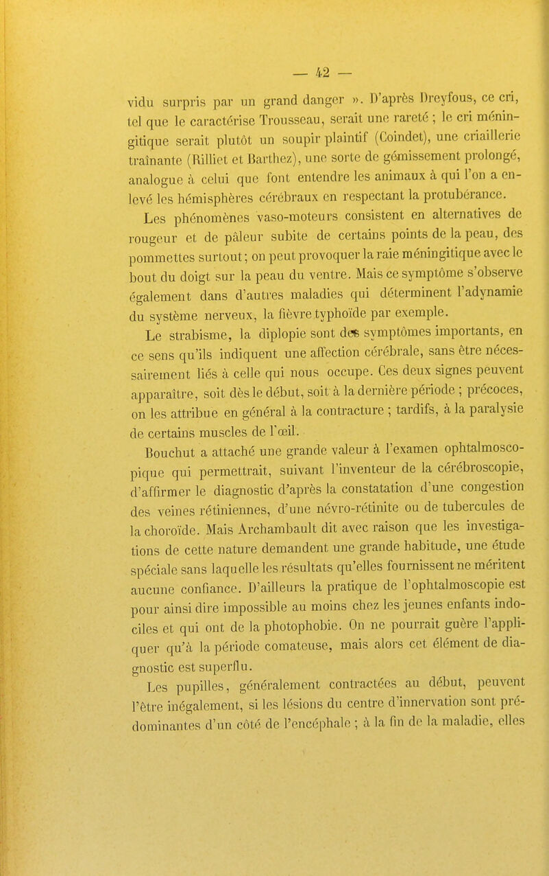 vidu surpris par un grand danger ». D'après Dreyfous, ce cri, loi que le caractérise Trousseau, serait une rareté ; le cri ménin- gitique serait plutôt un soupir plaintif (Coindet), une criaillerie traînante (Rilliet et Barthez), une soi-te de gémissement prolongé, analogue à celui que font entendre les animaux à qui l'on a en- levé les hémisphères cérébraux en respectant la protubérance. Les phénomènes vaso-moteurs consistent en alternatives de rougeur et de pâleur subite de certains points de la peau, des pommettes surtout ; on peut provoquer la raie méningitique avec le bout du doigt sur la peau du ventre. Mais ce symptôme s'observe également dans d'autres maladies qui déterminent l'adynamie du système nerveux, la fièvre typhoïde par exemple. Le strabisme, la diplopie sont d(* symptômes importants, en ce sens qu'ils indiquent une affection cérébrale, sans être néces- sairement liés à celle qui nous occupe. Ces deux signes peuvent apparaître, soit dès le début, soit cà la dernière période ; précoces, on les attribue en général à la contracture ; tardifs, à la paralysie de certains muscles de l'œil. Bouchut a attaché une grande valeur à l'examen ophtalmosco- pique qui permettrait, suivant l'inventeur de la cérébroscopie, d'affirmer le diagnostic d'après la constatation d'une congestion des veines rétiniennes, d'une névro-rétinite ou de tubercules de la choroïde. Mais Archambault dit avec raison que les investiga- tions de cette nature demandent une grande habitude, une étude spéciale sans laquelle les résultats qu'elles fournissent ne méritent aucune confiance. D'ailleurs la pratique de l'ophtalmoscopie est pour ainsi dire impossible au moins chez les jeunes enfants indo- ciles et qui ont de la photophobie. On ne pourrait guère l'appli- quer qu'à la période comateuse, mais alors cet élément de dia- gnostic est superflu. Les pupilles, généralement contraxîtées au début, peuvent l'être inégalement, si les lésions du centre d'innervation sont pré- dominantes d'un côté de l'encéphale ; i\ la fin do la maladie, elles