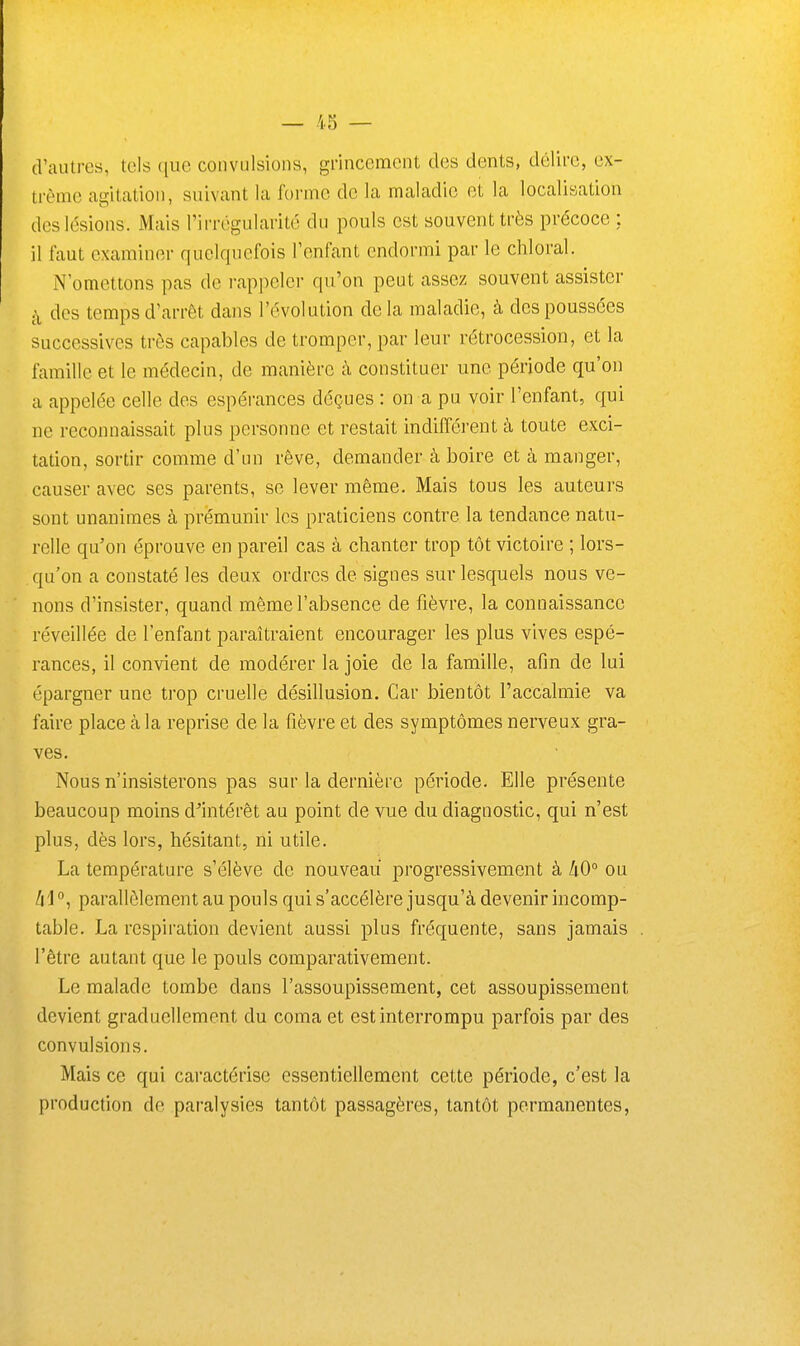 (Vautres, tels que convulsions, grincement des dents, délire, ex- trême agitation, suivant la forme de la maladie et la localisation des lésions. Mais l'irrégularité du pouls est souvent très précoce : il faut examiner quelquefois l'enfant endormi par le chloral. N'omettons pas de rappelci- qu'on peut assez souvent assister j\ des temps d'arrêt dans l'évolution de la maladie, à des poussées successives très capables de tromper, par leur rétrocession, et la famille et le médecin, de manière à constituer une période qu'on a appelée celle des espérances déçues : on a pu voir l'enfant, qui ne reconnaissait plus personne et restait indifférent à toute exci- tation, sortir comme d'un rêve, demander à boire et à manger, causer avec ses parents, se lever même. Mais tous les auteurs sont unanimes à prémunir les praticiens contre la tendance natu- relle qu'on éprouve en pareil cas à chanter trop tôt victoire ; lors- qu'on a constaté les deux ordres de signes sur lesquels nous ve- nons d'insister, quand même l'absence de fièvre, la connaissance réveillée de l'enfant paraîtraient encourager les plus vives espé- rances, il convient de modérer la joie de la famille, afin de lui épargner une trop cruelle désillusion. Car bientôt l'accalmie va faire place à la reprise de la fièvre et des symptômes nerveux gra- ves. Nous n'insisterons pas sur la dernière période. Elle présente beaucoup moins d^intérêt au point de vue du diagnostic, qui n'est plus, dès lors, hésitant, ni utile. La température s'élève de nouveau progressivement à liO° ou Zil parallèlement au pouls qui s'accélère jusqu'à devenir incomp- table. La respiration devient aussi plus fréquente, sans jamais l'être autant que le pouls comparativement. Le malade tombe dans l'assoupissement, cet assoupissement devient graduellement du coma et est interrompu parfois par des convulsions. Mais ce qui caractérise essentiellement cette période, c'est la production de paralysies tantôt passagères, tantôt permanentes,