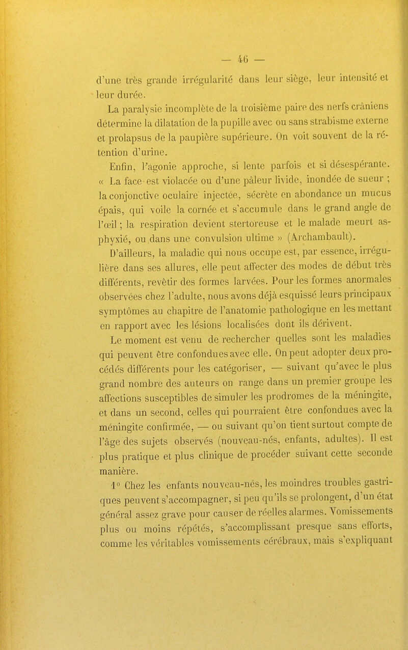 d'une très grande irrégularité dans leur siège, leur intensité et leur durée. La paralysie incomplète de la troisième paire des nerfs crâniens détermine la dilatation de la pupille avec ou sans strabisme externe et prolapsus de la paupière supérieure. On voit souvent de la ré- tention d'urine. Enfin, l'agonie approche, si lente parfois et si désespérante. « La face est violacée ou d'une pâleur livide, inondée de sueur ; la conjonctive oculaire injectée, sécrète en abondance un mucus épais, qui voile la cornée et s'accumule dans le grand angle de l'œil ; la respiration devient stertoreuse et le malade meurt as- phyxié, ou dans une convulsion ultime » (Archambault). D'ailleurs, la maladie qui nous occupe est, par essence, irrégu- lière dans ses allures, elle peut affecter des modes de début très différents, revêtir des formes larvées. Pour les formes anormales observées chez l'adulte, nous avons déjà esquissé leurs principaux symptômes au chapitre de l'anatomie pathologique en les mettant en rapport avec les lésions localisées dont ils dérivent. Le moment est venu de rechercher quelles sont les maladies qui peuvent être confondues avec elle. On peut adopter deux pro- cédés différents pour les catégoriser, — suivant qu'avec le plus grand nombre des auteurs on range dans un premier groupe les affections susceptibles de simuler les prodromes de la méningite, et dans un second, celles qui pourraient être confondues avec la méningite confirmée, — ou suivant qu'on tient surtout compte de l'âge des sujets observés (nouveau-nés, enfants, adultes). Il est plus pratique et plus clinique de procéder suivant cette seconde manière. 1° Chez les enfants nouveau-nés, les moindres troubles gastri- ques peuvent s'accompagner, si peu qu'ils se prolongent, d'un état général assez grave pour causer de réelles alarmes. Vomissements plus ou moins répétés, s'accompUssant presque sans efforts, comme les véritables vomissements cérébraux, mais s expliquant