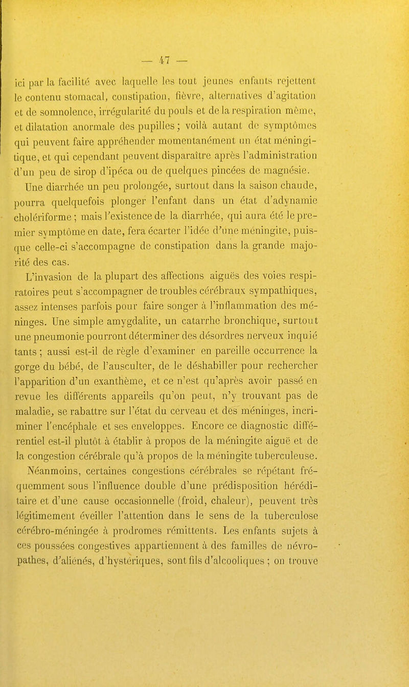 ici par la facilité avec laquelle les tout jeunes enCaiils rejettent le contenu stomacal, constipation, fièvre, alternatives d'agitation et de somnolence, irrégularité du pouls et de la respiration même, et dilatation anormale des pupilles ; voilà autant de symptômes qui peuvent faire appréhender momentanément un étatméningi- tique, et qui cependant peuvent disparaître après l'administration d'un peu de sirop d'ipéca ou de quelques pincées de magnésie. Une diarrhée un peu prolongée, surtout dans la saison chaude, pourra quelquefois plonger l'enfant dans un état d'adynamie cholériforme ; mais Texistence de la diarrhée, qui aura été le pre- mier symptôme en date, fera écarter l'idée d^me méningite, puis- que celle-ci s'accompagne de constipation dans la grande majo- rité des cas. L'invasion de la plupart des affections aiguës des voies respi- ratoires peut s'accompagner de troubles cérébraux sympathiques, assez intenses parfois pour faire songer à l'inflammation des mé- ninges. Une simple amygdalite, un catarrhe bronchique, surtout une pneumonie pourront déterminer des désordres nerveux inquié tants ; aussi est-il de règle d'examiner en pareille occurrence la gorge du bébé, de l'ausculter, de le déshabiller pour rechercher l'apparition d'un exanthème, et ce n'est qu'après avoir passé en revue les différents appareils qu'on peut, n'y trouvant pas de maladie^ se rabattre sur l'état du cerveau et des méninges, incri- miner l'encéphale et ses enveloppes. Encore ce diagnostic diffé- rentiel est-il plutôt à établir à propos de la méningite aiguë et de la congestion cérébrale qu'à propos de la méningite tuberculeuse. Néanmoins, certaines congestions cérébrales se répétant fré- quemment sous l'influence double d'une prédisposition hérédi- taire et d'une cause occasionnelle (froid, chaleur), peuvent très légitimement éveiller l'attention dans le sens de la tuberculose cérébro-méningée à prodromes rémittents. Les enfants sujets à ces poussées congestives appartiennent à des familles de névi'o- pathes, d'aliénés, d'hystériques, sont fils d'alcooliques ; on trouve