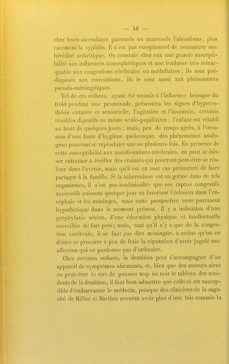 chez leurs ascendants paternels on maternels l'alcoolisme, plus rarement la sypliilis. Il n'est pas exceptionnel de rencontrer une hérédité arthritique. On constate chez eux une grande suscepti- bilité aux influences atmosphériques et une tendance très remar- quable aux congestions cérébrales ou médullaires ; ils sont pré- disposés aux convulsions, ils le sont aussi aux phénomènes pseudo-méningitiques. Tel de ces enfants, ayant été soumis à l'influence brusque du froid pendant une promenade, présentera les signes d'hypercs- thésie cutanée et sensorielle, l'agitation et l'insomnie, certains troubles digestifs ou même oculo-pupillaires ; l'enfant est rétabli au bout de quelques jours ; mais, peu de temps après, à l'occa- sion d'une faute d'hygiène quelconque, des phénomènes analo- gues pourront se reproduire une ou plusieurs fois. En présence de cette susceptibilité aux manifestations cérébrales, on peut se lais- ser entraîner à éveiller des craintes qui pourront peut-être se réa- liser dans l'avenir, mais qu'il est en tout cas prématuré de faire partager à la famille. Si la tuberculose est en germe dans de tels organismes, il n'est pas inadmissible que ces raptus congestifs successifs puissent quelque jour en favoriser l'éclosion dans l'en- céphale et les méninges, mais cette perspective reste purement hypothétique dans le moment présent. Il y a indication d'une prophylaxie sévère, d'une éducation physique et intellectuelle surveillée de fort près; mais, tant qu'il n'y a que de la conges- tion cérébrale, il ne faut pas dire méningite, à moins qu'on ne désire se procurer à peu de frais la réputation d'avoir jugulé une affection qui ne pardonne pas d'ordinaire. Chez certains enfants, la dentition peut s'accompagner d'un appareil de symptômes alarmants, et, bien que des auteurs aient eu peut-être le tort de pousser trop au noir le tableau des acci- dents de la dentition, il faut bien admettre que celle-ci est suscep- tible d'embarrasser le médecin, puisque des cliniciens de la saga- cité de Rilliet et Barthez avouent avoir plus d'une fois commis la