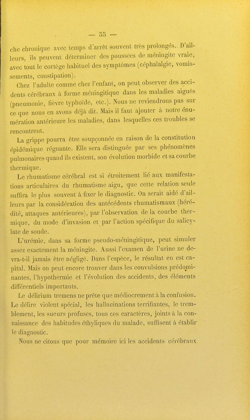 che chronique avec temps d'arrêt souvent très prolongés.. D'ail- leurs, ils peuvent déterminer des poussées de méningite vraie, avec tout le cortège habituel des symptômes (céphalalgie, vomis- sements, constipation). Chez l'adulte comme chez l'enfant, on peut observer des acci- dents cérébraux à forme méningilique dans les maladies aiguës (pneumonie, fièvre typhoïde, etc.). Nous ne reviendrons pas sur ce que nous en avons déjà dit. Mais il faut ajouter à notre énu- raération antérieure les maladies, dans lesquelles ces troubles se rencontrent. La grippe pourra être soupçonnée en raison de la constitution épidémique régnante. Elle sera distinguée par ses phénomènes pulmonaires quand ils existent, son évolution morbide et sa courbe thermique. Le rhumatisme cérébral est si étroitement lié aux manifesta- tions articulaires du rhumatisme aigu, que cette relation seule suffira le plus souvent à fixer le diagnostic. On serait aidé d'ail- leurs par la considération des antécédents rhumatismaux (héré- dité, attaques antérieures), par l'observation delà courbe ther- mique, du mode d'invasion et par l'action spécifique du salicy- late de soude. L'urémie, dans sa forme pseudo-méningitique, peut simuler assez exactement la méningite. Aussi l'examen de l'urine ne de- vra-t-il jamais être négligé. Dans l'espèce, le résultat en est ca- pital. Mais on peut encore trouver dans les convulsions prédomi- nantes, l'hypothermie et l'évolution des accidents, des éléments différentiels importants. Le déUrium tremens ne prête que médiocrement à la confusion. Le délire violent spécial, les hallucinations terrifiantes, le trem- blement, les sueurs profuses, tous ces caractères, joints à la con- naissance des habitudes éthyliques du malade, suffisent à établir le diagnostic. Nous ne citons que pour mémoire ici les accidents cérébraux