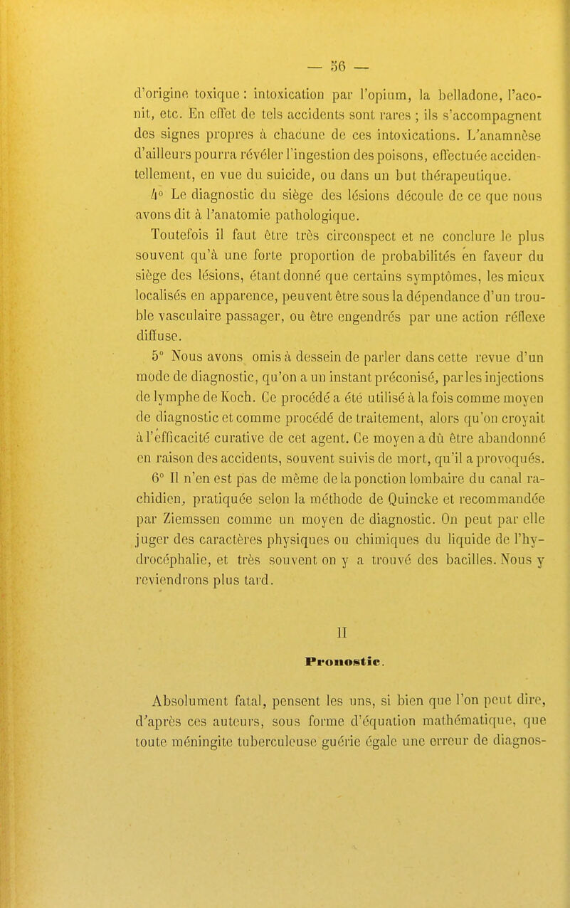 d'origino, toxique : intoxication par ropiiim, la belladone, l'aco- nit, etc. En effet de tels accidents sont rares ; ils s'accompagnent des signes propres à chacune de ces intoxications. L'anamnèse d'ailleurs pourra révéler l'ingestion des poisons, efiectuéc acciden- tellement, en vue du suicide, ou dans un but thérapeutique. A Le diagnostic du siège des lésions découle de ce que nous avons dit à l'anatomie pathologique. Toutefois il faut être très circonspect et ne conclure le plus souvent qu'à une forte proportion de probabilités en faveur du siège des lésions, étant donné que certains symptômes, les mieux localisés en apparence, peuvent être sous la dépendance d'un trou- ble vasculaire passager, ou être engendrés par une action réflexe diffuse. 5° Nous avons omis à dessein de parler dans cette revue d'un mode de diagnostic, qu'on a un instant préconisé^ parles injections de lymphe de Koch. Ce procédé a été utilisé à la fois comme moyen de diagnostic et comme procédé de traitement, alors qu'on croyait à l'efficacité curative de cet agent. Ce moyen adù être abandonné en raison des accidents, souvent suivis de mort, qu'il a provoqués. 6° Il n'en est pas de même delà ponction lombaire du canal ra- chidicn^ pratiquée selon la méthode de Quincke et recommandée par Ziemssen comme un moyen de diagnostic. On peut par elle juger des caractères physiques ou chimiques du liquide de l'hy- drocéphalie, et très souvent on y a trouvé des bacilles. Nous y reviendrons plus tard. II Pronostic. Absolument fatal, pensent les uns, si bien que l'on peut dire, d'après ces auteurs, sous forme d'équation mathématique, que toute méningite tuberculeuse guérie égale une erreur de diagnos-