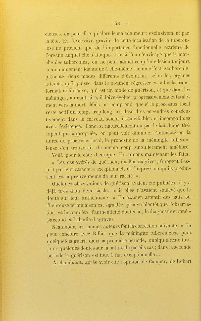 cieuses, on peut dire qu'alors le malade meurt exclusivement par la tête. Et Fexcossivc gravité de cette localisation de la tubercu- lose ne provient que de l'importance fonctionnelle extrême de l'organe auquel elle s'attaque. Car si l'on n'envisage que la mar- che des tubercules, on ne peut admettre qu'une lésion toujours anatomiqueraent identique à elle-même, comme l'est le tubercule, présente deux modes différents d'évolution, selon les organes atteints, qu'il puisse dans le poumon régresser et subir la trans- formation fibreuse, qui est un mode de guérison, et que dans les méninges, au contraire, il doive évoluer progressivement et fatale- ment vers la mort. Mais on comprend que si le processus local reste actif un temps trop long, les désordres engendrés consécu- tivement dans le cerveau soient irrémédiables et incompatibles avec l'existence. Donc, si naturellement ou par le fait d''une tlié- rapeutique appropriée, on peut voir diminuer l'intensité ou la durée du processus local, le pronostic de la méningite tubercu- leuse s'en trouverait du même coup singulièrement amélioré. Voilà pour le côté théorique. Examinons maintenant les faits. « Les cas avérés de guérison, dit Fonssagrives, frappent l'es- j prit parleur caractère exceptionnel, et l'impression qu'ils produi- sent est la preuve même de leur rareté ». Quelques observations de guérison avaient été publiées, il y a déjà près d'un demi-siècle, mais elles n'avaient soulevé que le doute sur leur authenticité. « Un examen attentif des faits où l'heureuse terminaison est signalée, prouve bientôt que l'observa- tion est incomplète, l'authenticité douteuse, le diagnostic erroné » (Jaccoud et Labadie-Lagrave). Néanmoins les mêmes auteurs font la correction suivante: « On peut conclure avec Rilliet que la méningite tuberculeuse peut quelquefois guérir dans sa première période, quoiqu'il reste tou- jours quelques doutes sur la nature de pareils cas ; dans la seconde période la guérison est tout à fait exceptionnelle ». Archambault, après avoir cité l'opinion de Camper, de Robert