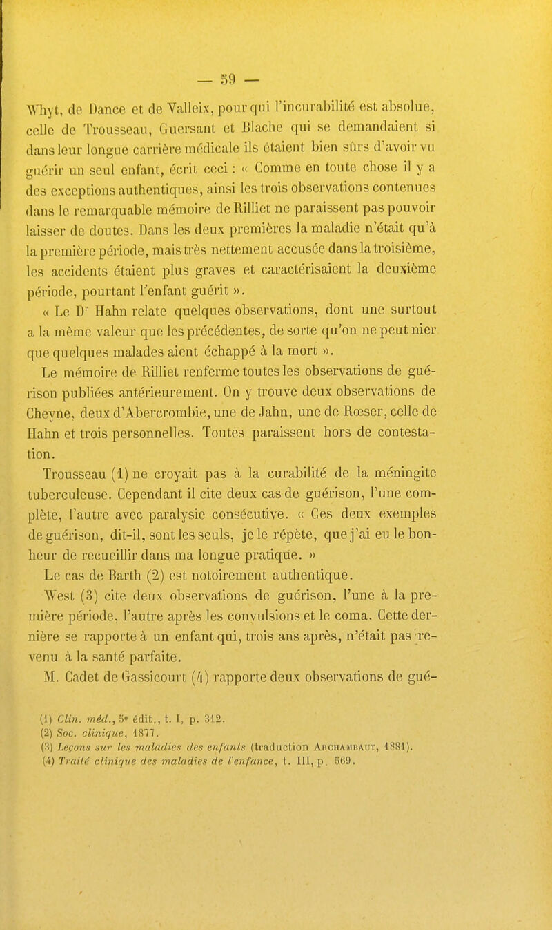 — 39 — Whyt, de Dance et de Valleix, pour qui l'incurabilité est absolue, celle de Trousseau, Guersant et Blache qui se demandaient si dans leur longue carrière médicale ils étaient bien sûrs d'avoir vu guérir un seul enfant, écrit ceci : « Comme en toute chose il y a des exceptions authentiques, ainsi les trois observations contenues dans le remarquable mémoire de Rilliet ne paraissent pas pouvoir laisser de doutes. Dans les deux premières la maladie n'était qu'à la première période, mais très nettement accusée dans la troisième, les accidents étaient plus graves et caractérisaient la deuxième période, pourtant Tenfant guérit ». « Le D Hahn relate quelques observations, dont une surtout a la même valeur que les précédentes, de sorte qu'on ne peut nier que quelques malades aient échappé à la mort ». Le mémoire de Rilliet renferme toutes les observations de gué- rison publiées antérieurement. On y trouve deux observations de Cheyne, deux d'Abercrombie, une de Jahn, une de Rœser, celle de Hahn et trois personnelles. Toutes paraissent hors de contesta- tion. Trousseau (1) ne croyait pas à la curabilité de la méningite tuberculeuse. Cependant il cite deux cas de guérison, l'une com- plète, l'autre avec paralysie consécutive. « Ces deux exemples de guérison, dit-il, sont les seuls, je le répète, que j'ai eu le bon- heur de recueillir dans ma longue pratique. » Le cas de Barth (2) est notoirement authentique. West (3) cite deux observations de guérison, l'une à la pre- mière période, l'autre après les convulsions et le coma. Cette der- nière se rapporte à un enfant qui, trois ans après, n^était pas Te- venu à la santé parfaite. M. Cadet deGassicourt rapporte deux observations de gué- (1) Clin. mécL, 5» édit., t. [, p. 312. (2) Soc. clinique, 1877. (3) Leçons sur les maladies des enfants (traduction AnciiAMiiAUT, 1881). (4) Traité clinique des maladies de Uenfance, t. III, p. 569,