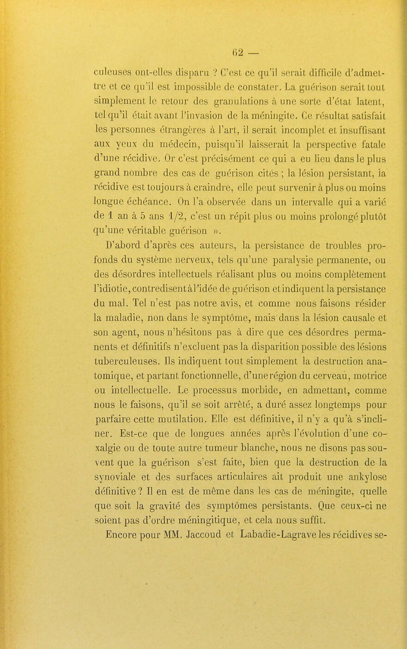 culcuses ont-cllcs dis[)aru ? C'est ce qu'il serait difficile d'admet- tre et ce qu'il est impossible de constater. La guérison serait tout simplement le retour des granulations à une sorte d'état latent, tel qu'il était avant l'invasion de la méningite. Ce résultat satisfait les personnes étrangères à l'art, il serait incomplet et insuffisant aux yeux du médecin, puisqu'il laisserait la perspective fatale d'une récidive. Or c'est précisément ce qui a eu lieu dans le plus grand nombre des cas de guérison cités ; la lésion persistant, ia récidive est toujours à craindre, elle peut survenir à plus ou moins longue échéance. On l'a observée dans un intervalle qui a varié de 1 an à 5 ans 1/2, c'est un répit plus ou moins prolongé plutôt qu'une véritable guérison ». D'abord d'après ces auteurs, la persistance de troubles pro- fonds du système nerveux, tels qu'une paralysie permanente, ou des désordres intellectuels réalisant plus ou moins complètement l'idiotie, contredisent àPidée de guérison etindiquent la persistance du mal. Tel n'est pas notre avis, et comme nous faisons résider la maladie, non dans le symptôme, mais dans la lésion causale et son agent, nous n'hésitons pas à dire que ces désordres perma- nents et définitifs n'excluent pas la disparition possible des lésions tuberculeuses. Ils indiquent tout simplement la destruction ana- tomique, et partant fonctionnelle, d'unerégion du cerveau, motrice ou intellectuelle. Le processus morbide, en admettant, comme nous le faisons, qu'il se soit arrêté, a duré assez longtemps pour parfaire cette mutilation. Elle est définitive, il n'y a qu'à s'incli- ner. Est-ce que de longues années après l'évolution d'une co- xalgie ou de toute autre tumeur blanche, nous ne disons pas sou- vent que la guérison s'est faite, bien que la destruction de la synoviale et des surfaces articulaires ait produit une ankylose définitive ? Il en est de même dans les cas de méningite, quelle que soit la gravité des symptômes persistants. Que ceux-ci ne soient pas d'ordre méningitique, et cela nous suffit. Encore pour MM. Jaccoud et Labadie-Lagrave les récidives se-