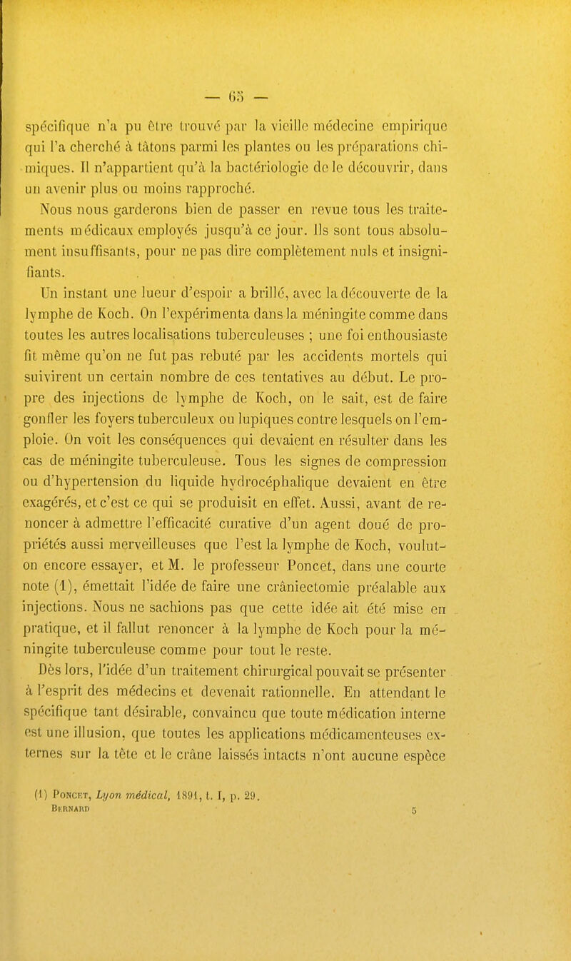 spécifique n'a pu être trouvé par la vieille médecine empirique qui Ta cherché à tâtons parmi les plantes ou les préparations chi- miques. Il n'appartient qu'à la bactériologie de le découvrir, dans un avenir plus ou moins rapproché. Nous nous garderons bien de passer en revue tous les traite- ments médicaux employés jusqu'à ce jour. Ils sont tous absolu- ment insuffisants, pour ne pas dire complètement nuls et insigni- fiants. Un instant une lueur d'espoir a brillé, avec la découverte de la lymphe de Koch. On l'expérimenta dans la méningite comme dans toutes les autres localisations tuberculeuses ; une foi enthousiaste fit même qu'on ne fut pas rebuté par les accidents mortels qui suivirent un certain nombre de ces tentatives au début. Le pro- pre des injections de lymphe de Koch, on le sait, est de faire gonfler les foyers tuberculeux ou lupiques contre lesquels on l'em- ploie. On voit les conséquences qui devaient en résulter dans les cas de méningite tuberculeuse. Tous les signes de compression ou d'hypertension du liquide hydrocéphalique devaient en être exagérés, et c'est ce qui se produisit en effet. Aussi, avant de re- noncer à admettre l'efficacité curative d'un agent doué de pro- priétés aussi merveilleuses que l'est la lymphe de Koch, voulut- on encore essayer, et M. le professeur Poncet, dans une courte note (1), émettait l'idée de faire une crâniectomie préalable aux injections. Nous ne sachions pas que cette idée ait été mise en pratique, et il fallut renoncer à la lymphe de Koch pour la mé- ningite tuberculeuse comme pour tout le reste. Dès lors, l'idée d'un traitement chirurgical pouvait se présenter à l'esprit des médecins et devenait rationnelle. En attendant le spécifique tant désirable, convaincu que toute médication interne est une illusion, que toutes les applications médicamenteuses ex- ternes sur la tête et le crâne laissés intacts n'ont aucune espèce (i) Poncet, Lyon médical, 1891, t. I, p. 29. BunNAun