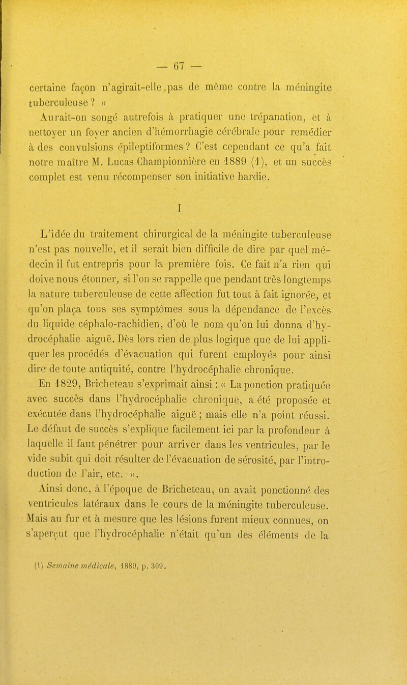 certaine façon n'agirait-elle ..pas de même contre la méningite tuberculeuse '? » Aurait-on songé autrefois à pratiquer une trépanation, et à nettoyer un foyer ancien d'hémorrhagie cérébrale pour remédier à dos convulsions épilcptiformes ? C'est cependant ce qu'a fait notre maître M. Lucas Championnière en 1889 (1), et un succès complet est venu récompenser son initiative hardie. I L'idée du traitement chirurgical de la méningite tuberculeuse n'est pas nouvelle, et il serait bien difficile de dire par quel mé- decin il fut entrepris pour la première fois. Ce fait n'a rien qui doive nous étonner^ si l'on se rappelle que pendant très longtemps la nature tuberculeuse de cette affection fut tout à fait ignorée, et qu'on plaça tous ses symptômes sous la dépendance de l'e.xcès du liquide céphalo-rachidien, d'où le nom qu'on lui donna d'hy- drocéphalie aiguë. Dès lors rien de plus logique que de lui appli- quer les procédés d'évacuation qui furent employés pour ainsi dire de toute antiquité, contre l'hydrocéphalie chronique. En 1829, Bricheteau s'exprimait ainsi : « La ponction pratiquée avec succès dans l'hydrocéphalie chronique, a été proposée et exécutée dans l'hydrocéphalie aiguë ; mais elle n'a point réussi. Le défaut de succès s'explique facilement ici par la profondeur à laquelle il faut pénétrer pour arriver dans les ventricules, par le vide subit qui doit résulter de l'évacuation de sérosité, par l'intro- duction de l'air, etc. ». Ainsi donc, à l'époque de Bricheteau, on avait ponctionné des ventricules latéraux dans le cours de la méningite tuberculeuse. Mais au fur et à mesure que les lésions furent mieux connues, on s'aperçut que l'hydrocéphalie n'était qu'un des éléments de la (I) Semaine médicale, 188'J, p. 309.