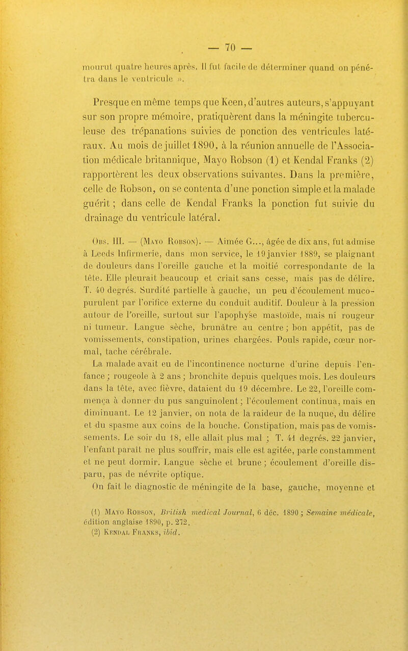 moiirul, quatre heures après. II fut facile de déterminer quand on péné- tra dans le ventricul(î ». Presque en même temps que Keen, d'autres auteurs, s'appuyant sur son propre mémoire, pratiquèrent dans la méningite tubercu- leuse des trépanations suivies de ponction des ventricules laté- raux. Au mois de juillet 1(S90,, à la réunion annuelle de l'Associa- tion médicale britannique, Mayo Robson (1) et Kendal Franks (2) rapportèrent les deux observations suivantes. Dans la première, celle de Robson, on se contenta d'une ponction simple et la malade guérit; dans celle de Kendal Franks la ponction fut suivie du drainage du ventricule latéral. Oiis. III. — (Mayo Rouson). — Aimée G..., âgée de dix ans, fut admise à Leeds Infirmerie, dans mon service, le 19 janvier 1889, se plaignant de douleurs dans Foreille gauche et la moitié correspondante de la tète. Elle pleurait heaucoup et criait sans cesse, mais pas de délire, ï. 40 degrés. Surdité partielle à gauche, un peu d'écoulement muco- purulent par Torifice externe du conduit auditif. Douleur à la pression autour de l'oreille, surtout sur l'apophyse mastoïde, mais ni rougeur ni tumeur. Langue sèche, brunâtre au centre; bon appétit, pas de vomissements, constipation, urines chargées. Pouls rapide, cœur nor- mal, tache cérébrale. La malade avait eu de l'incontinence nocturne d'urine depuis l'en- fance ; i-ougeole à 2 ans ; bronchite depuis quelques mois. Les douleurs dans la tête, avec fièvre, dataient du 19 décembre. Le 22, l'oreille com- mença à donner du pus sanguinolent; l'écoulement continua, mais en diminuant. Le 12 janvier, on nota de la raideur de la nuque, du délire et du spasme aux coins delà bouche. Constipation, mais pas de vomis- sements. Le soir du 18, elle allait plus mal ; T. 41 degrés. 22 janvier, l'enfant paraît ne plus souffrir, mais elle est agitée, i)arle constamment et ne peut dormir. Langue sèche et brune ; écoulement d'oreille dis- paru, pas de névrite optique. On fait le diagnostic de méningite de la base, gauche, moyenne et (1) Mayo Rouson, British médical Journal, 6 déc. 1890 ; Semaine médicale, édition anglaise 1890, p. 272. (2) Kendal Fhanks, ihid.