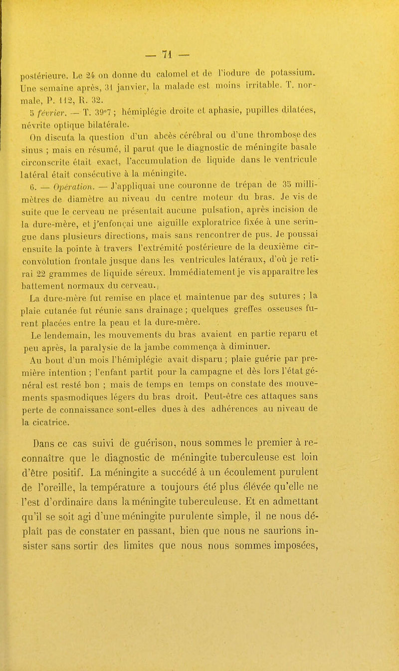 postérieure. Le 24 on donne du calomel et de l'iodure de potassium. Une semaine après, IM janvier, la malade est moins irritable. T. nor- male, P. 112, R. 32. 5 février. — T. 39°7 ; hémiplégie droite et aphasie, pupilles dilatées, névrite optique bilatérale. On discuta la question d'un abcès cérébral ou d'une thrombose des sinus ; mais en résumé, il parut que le diagnostic de méningite basale circonscrite était exact, l'accumulation de liquide dans le ventricule latéral était consécutive à la méningite. 6. _ Opération. — 3'appliquai une couronne de trépan de 3b milli- mètres de diamètre au niveau du centre moteui- du bras. Je vis de suite que le cerveau ne présentait aucune pulsation, après incision de la dure-mère, et j'enfonçai une aiguille exploratrice fixée à une serin- gue dans plusieurs directions, mais sans rencontrer de pus. Je poussai ensuite la pointe à travers l'extrémité postérieure de la deuxième cir- convolution frontale jusque dans les ventricules latéraux, d'où je reti- rai 22 grammes de liquide séreux. Immédiatement je vis apparaître les battement normaux du cerveau., La dure-mère fut remise en place et maintenue par des sutures ; la plaie cutanée fut réunie sans drainage ; quelques greffes osseuses fu- rent placées entre la peau et la dure-mère. Le lendemain, les mouvements du bras avaient en partie reparu et peu après, la paralysie de la jambe commença à diminuer. Au bout d'un mois l'hémiplégie avait disparu; plaie guérie par pre- mière intention ; l'enfant partit pour la campagne et dès lors l'état gé- néral est resté bon ; mais de temps en temps on constate des mouve- ments spasmodiques légers du bras droit. Peut-êtr'e ces attaques sans perte de connaissance sont-elles dues à des adhérences au niveau de la cicatrice. Dans ce cas suivi de guérisoii, nous sommes le premier à re- connaître que le diagnostic de méningite tuberculeuse est loin d'être positif. La méningite a succédé à un écoulement purulent de l'oreille, la température a toujours été plus élévée qu'elle ne l'est d'ordinaire dans la méningite tuberculeuse. Et en admettant qu'il se soit agi d'une méningite purulente simple, il ne nous dé- plaît pas de constater en passant, bien que nous ne saurions in- sister sans sortir des lipiites que nous nous sofnmes imposées,