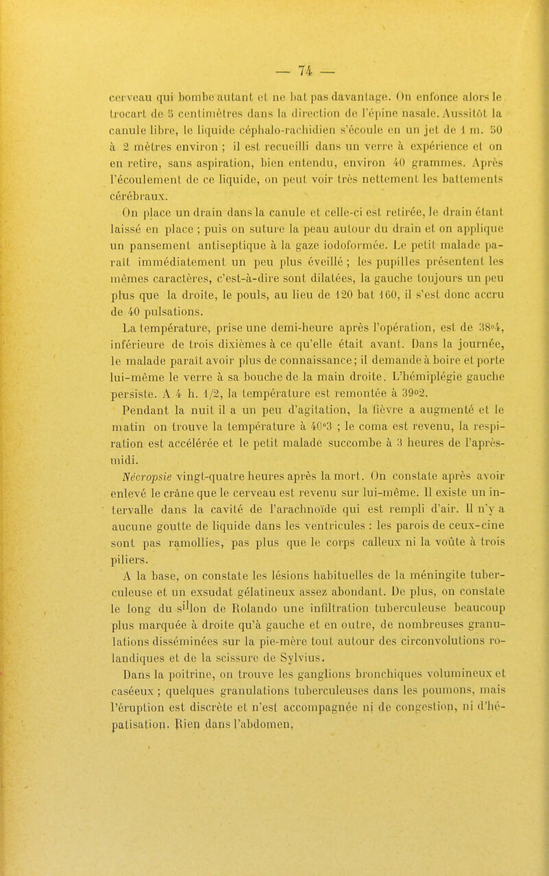 cerveau qui bombe autant et ne bat pas davantage. On enfonce alors le trocart de 5 centimètres dans la direction de l'épine nasale. Aussitôt la canule libre, le liquide céphalo-rachidien s'écoule en un jet de 1 m. 50 à 2 mètres environ ; il est recueilli dans un verre à expérience et on en retire, sans aspiration, bien entendu, environ 40 grammes. Après l'écoulement de ce hquide, on peut voir très nettement les battements cérébraux. On place un drain dans la canule et celle-ci est retirée, le drain étant laissé en place ; puis on suture la peau autour du drain et on applique un pansement antiseptique à la gaze iodoformée. Le petit malade pa- rait immédiatement un peu plus éveillé ; les pupilles présentent les mêmes caractères, c'est-à-dire sont dilatées, la gauche toujours un peu plus que la droite, le pouls, au lieu de 120 bat d60, il s'est donc accru de 40 pulsations. La température, prise une demi-heure après l'opération, est de 3804, inférieure de trois dixièmes à ce qu'elle était avant. Dans la journée, le malade paraît avoir plus de connaissance; il demande à boire et porte lui-même le verre à sa bouche de la main droite. L'hémiplégie gauche persiste. A 4 h. 1/2, la température est remontée à 39o2. Pendant la nuit il a un peu d'agitation, la fièvre a augmenté et le matin on trouve la température à 40''3 ; le coma est revenu, la respi- ration est accélérée et le petit malade succombe à 3 heures de l'après- midi. IVecj'opsie vingt-quatre heures après la mort. On constate après avoir enlevé le crâne que le cerveau est i^evenu sur lui-même. 11 existe un in- tervalle dans la cavité de l'arachnoïde qui est rempli d'air. 11 n'y a aucune goutte de liquide dans les ventricules : les parois de ceux-cine sont pas ramollies, pas plus que le coT'ps calleux ni la voûte à trois piliers. A la base, on constate les lésions habituelles de la méningite tuber- culeuse et un exsudât gélatineux assez abondant. De plus, on constate le long du si^on de Rolando une infiltration tuberculeuse beaucoup plus marquée à droite qu'à gauche et en outre, de nombreuses granu- lations disséminées sur la pie-mère tout autour des circonvolutions ro- landiques et de la scissure de Sylvius. Dans la poitrine, on trouve les ganglions bronchiques volumineux et caséeux ; quelques granulations tuberculeuses dans les poumons, mais l'éruption est discrète et n'est accompagnée ni de congestion, ni d'hé- palisation. Rien dans l'abdomen,