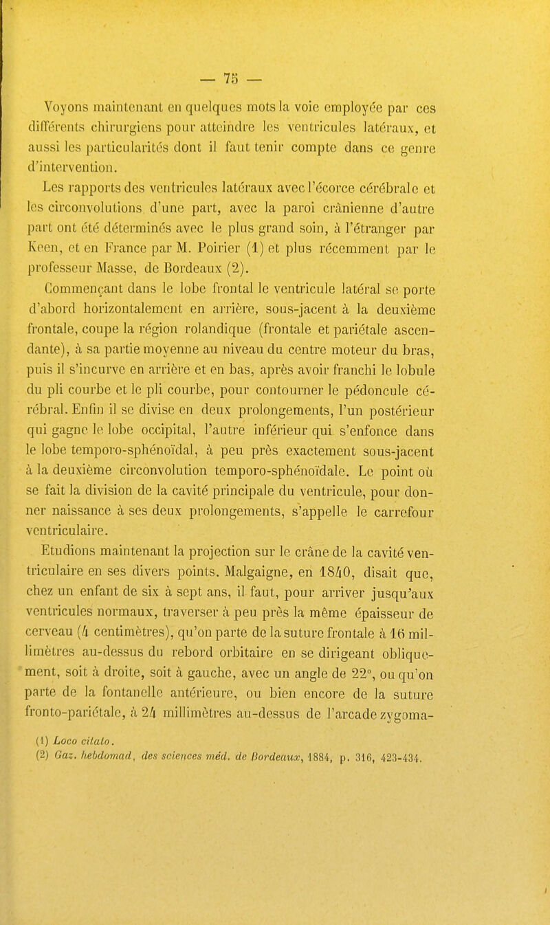 Voyons maintenant en quelques mots la voie employée par ces dirterents chirurgiens pour atteindre les ventricules latéraux, et aussi les particularités dont il faut tenir compte dans ce genre d'intervention. Les rapports des ventricules latéraux avecl'écorce cérébrale et les circonvolutions d'une part, avec la paroi crânienne d'autre part ont été déterminés avec le plus grand soin, à l'étranger par Keen, et en France par M. Poirier (1) et plus récemment par le professeur Masse, de Bordeaux (2). Commençant dans le lobe frontal le ventricule latéral se porte d'abord horizontalement en arrière, sous-jacent à la deuxième frontale, coupe la région rolandique (frontale et pariétale ascen- dante), à sa partie moyenne au niveau du centre moteur du bras, puis il s'incurve en arrière et en bas, après avoir franchi le lobule du pli courbe et le pli courbe, pour contourner le pédoncule cé- rébral. Enfin il se divise en deux prolongements, l'un postérieur qui gagne le lobe occipital, l'autre inférieur qui s'enfonce dans le lobe temporo-sphénoïdal, à peu près exactement sous-jacent à la deuxième circonvolution temporo-sphénoïdale. Le point où se fait la division de la cavité principale du ventricule, pour don- ner naissance à ses deux prolongements, s'appelle le carrefour ventriculaire. Etudions maintenant la projection sur le crâne de la cavité ven- triculaire en ses divers points. Malgaigne, en I8/1O, disait que, chez un enfant de six à sept ans, il faut, pour arriver jusqu^'aux ventricules normaux, traverser à peu près la même épaisseur de cerveau {k centimètres), qu'on parte de la suture frontale à 16 mil- limètres au-dessus du rebord orbitaire en se dirigeant oblique- ment, soit à droite, soit à gauche, avec un angle de 22°, ou qu'on parte de la fontanelle antérieure, ou bien encore de la suture fronto-pariétale, à 24 millimètres au-dessus de l'arcade zygoma- (1) Loeo cilalo. (2) Gaz. hehdomad, des sciences méd. de Dordeaux, 1884, p. 316, 423-434.