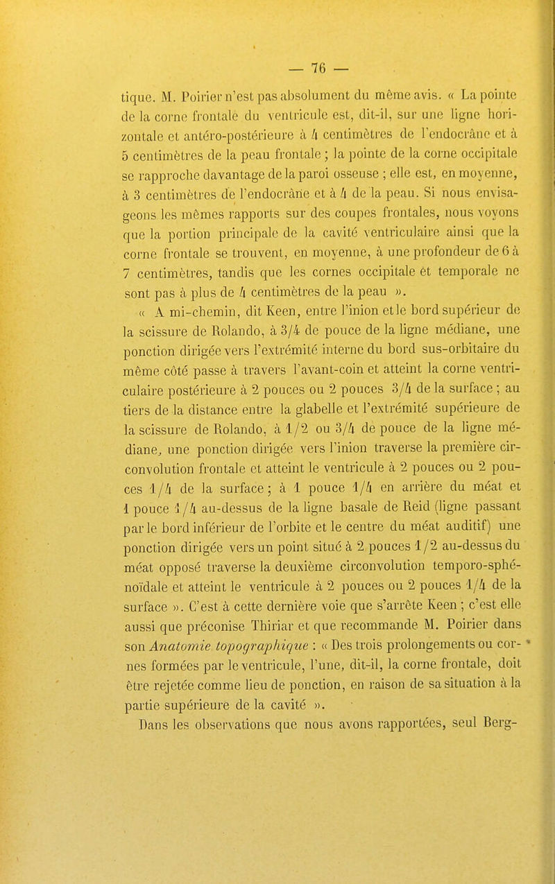 tique. M. Poirier n'est pas absolument du même avis. « La pointe de la corne frontale du ventricule est, dit-il, sur une ligne hori- zontale et antéro-postérieure à A centimètres de lendocrâne et à 5 centimètres de la peau frontale ; la pointe de la corne occipitale se rapproche davantage de la paroi osseuse ; elle est, en moyenne, à 3 centimètres de l'endocràne et à /i de la peau. Si nous envisa- geons les mêmes rapports sur des coupes frontales, nous voyons que la portion principale de la cavité ventriculaire ainsi que la corne frontale se trouvent, en moyenne, à une profondeur de 6 à 7 centimètres, tandis que les cornes occipitale ét temporale ne sont pas cà plus de !i centimètres de la peau ». « A mi-chemin, dit Keen, entre Tinion et le bord supérieur de la scissure de Rolande, à 3/4 de pouce de la ligne médiane, une ponction dirigée vers l'extrémité interne du bord sus-orbitaire du même côté passe à travers l'avant-coin et atteint la corne ventri- culaire postérieure à 2 pouces ou 2 pouces 3/4 de la surface ; au tiers de la distance entre la glabelle et l'extrémité supérieure de la scissure de Rolande, à 1/2 ou 3/4 de pouce de la hgne mé- diane, une ponction dirigée vers l'inion traverse la première cir- convolution frontale et atteint le ventricule à 2 pouces ou 2 pou- ces l//i de la surface; à 1 pouce en arrière du méat et 1 pouce i/h au-dessus de la ligne basale de Reid (ligne passant parle bord inférieur de l'orbite et le centre du méat auditif) une ponction dirigée vers un point situé à 2 pouces 1/2 au-dessus du méat opposé traverse la deuxième circonvolution temporo-sphé- noïdale et atteint le ventricule à 2 pouces ou 2 pouces 1/4 de la surface ». C'est à cette dernière voie que s'arrête Keen ; c'est elle aussi que préconise Thiriar et que recommande M. Poirier dans son Anatomie topograjjhique : « Des trois prolongements ou cor- * nés formées par le ventricule, l'une, dit-il, la corne frontale, doit être rejetée comme lieu de ponction, en raison de sa situation à la partie supérieure de la cavité ». Bans les observations que nous avons rapportées, seul Berg-