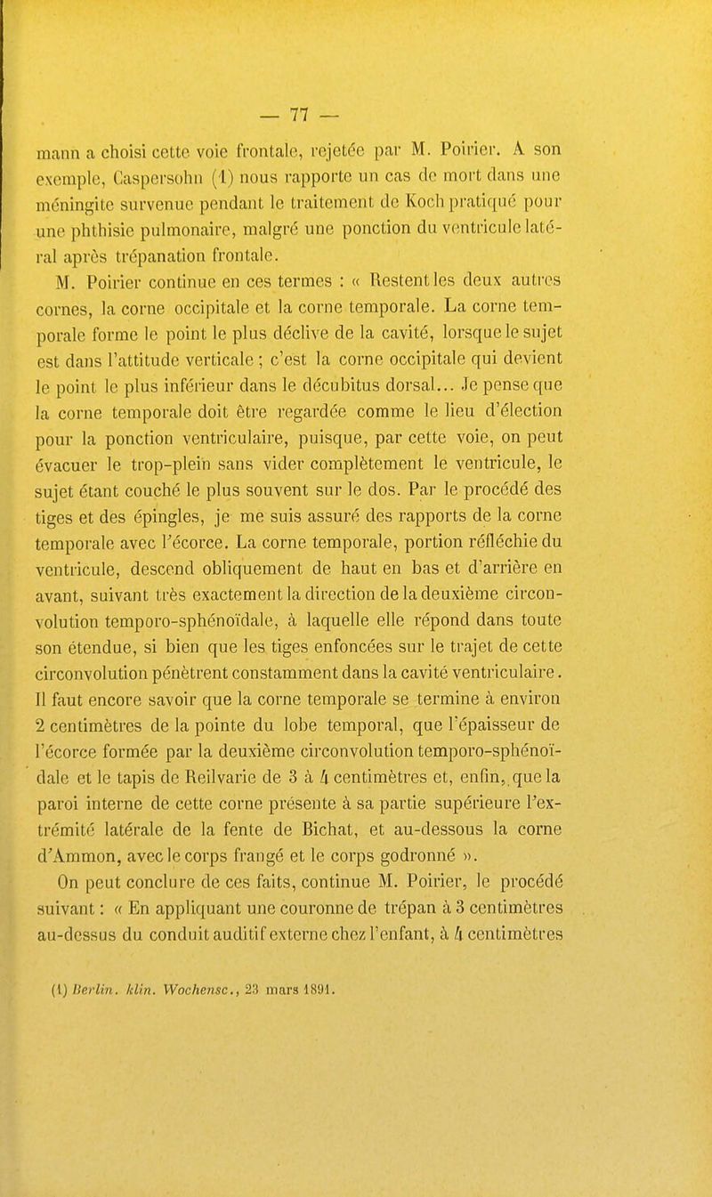 mann a choisi cette voie fi'ontale, rejetée par M. Poirier, A son exemple, Caspersohn (1) nous rapporte un cas de mort dans une méningite survenue pendant le traitement de Kocli pratiqué pour une phthisie pulmonaire, malgré une ponction du ventricule laté- ral après trépanation frontale. M. Poirier continue en ces termes : « Restent les deux autres cornes, la corne occipitale et la corne temporale. La corne tem- porale forme le point le plus déclive de la cavité, lorsque le sujet est dans l'attitude verticale ; c'est la corne occipitale qui devient le point le plus inférieur dans le décubitus dorsal... Je pense que la corne temporale doit être regardée comme le lieu d'élection pour la ponction ventriculaire, puisque, par cette voie, on peut évacuer le trop-plein sans vider complètement le ventricule, le sujet étant couché le plus souvent sur le dos. Par le procédé des tiges et des épingles, je me suis assuré des rapports de la corne temporale avec l'écorce. La corne temporale, portion réfléchie du ventricule, descend obliquement de haut en bas et d'arrière en avant, suivant très exactement la direction de la deuxième circon- volution temporo-sphénoïdale, à laquelle elle répond dans toute son étendue, si bien que les tiges enfoncées sur le trajet de cette circonvolution pénètrent constamment dans la cavité ventriculaire. Il faut encore savoir que la corne temporale se termine à environ 2 centimètres de la pointe du lobe temporal, que l'épaisseur de l'écorce formée par la deuxième circonvolution temporo-sphénoï- dale et le tapis de Reilvarie de 3 à 4 centimètres et, enfin, que la paroi interne de cette corne présente à sa partie supérieure l'ex- trémité latérale de la fente de Bichat, et au-dessous la corne d'Ammon, avec le corps frangé et le corps godronné ». On peut conclure de ces faits, continue M. Poirier, le procédé suivant : « En appliquant une couronne de trépan à 3 centimètres au-dessus du conduit auditif externe chez l'enfant, à /i centimètres (l) llerlin. /clin. Woche?isc., 23 mars 1891.