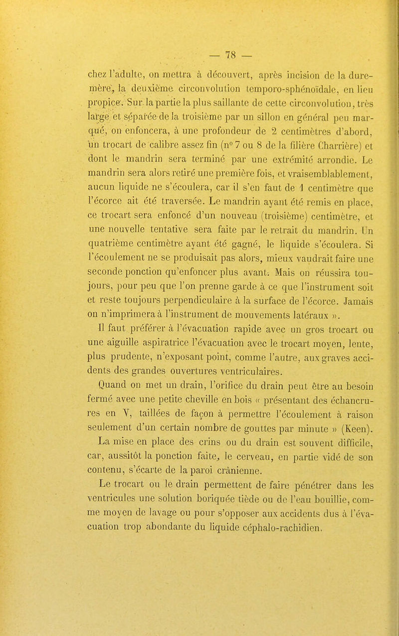 chez l'adulte, on mettra à tlécouvert, après incision de la dure- mère, la deuxième circonvolution temporo-sphénoïdale, en lieu propice'. Sur. la partie la plus saillante de cette circonvolution, très large, et séparée de la troisième par un sillon en général peu mar- qué, on enfoncera, à une profondeur de 2 centimètres d'abord, un trocart de calibre assez fin (n» 7 ou 8 de la filière Charrière) et dont le mandrin sera terminé par une extrémité arrondie. Le mandrin sera alors retiré une première fois, et vraisemblablement, aucun liquide ne s'écoulera, car il s'en faut de 1 centimètre que l'écorce ait été traversée. Le mandrin ayant été remis en place, ce trocart sera enfoncé d'un nouveau (troisième) centimètre, et une nouvelle tentative sera faite par le retrait du mandrin. Un quatrième centimètre ayant été gagné, le liquide s'écoulera. Si l'écoulement ne se produisait pas alors, mieux vaudrait faire une seconde ponction qu'enfoncer plus avant-. Mais on réussira tou- jours, pour peu que l'on prenne garde à ce que l'instrument soit et reste toujours perpendiculaire à la surface de l'écorce. Jamais on n'imprimera à l'instrument de mouvements latéraux ». Il faut préférer à l'évacuation rapide avec un gros trocart ou une aiguille aspiratrice l'évacuation avec le trocart moyen, lente, plus prudente, n'exposant point, comme l'autre, aux graves acci- dents des grandes ouvertures ventriculaires. Quand on met un drain, l'orifice du drain peut être au besoin fermé avec une petite cheville en bois « présentant des échancru- res en Y, taillées de façon à permettre l'écoulement à raison seulement d'un certain nombre de gouttes par minute » (Keen). La mise en place des crins ou du drain est souvent difficile, car, aussitôt la ponction faite^ le cerveau, en partie vidé de son contenu, s'écarte de la paroi crânienne. Le trocart ou le drain permettent de faire pénétrer dans les ventricules une solution boriquée tiède ou de l'eau bouillie, com- me moyen de lavage ou pour s'opposer aux accidents dus à l'éva- cuation trop abondante du liquide céphalo-rachidien.