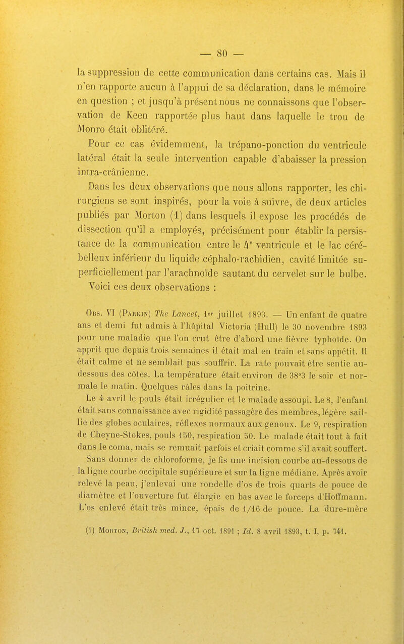 la suppression de cette communication dans certains cas. Mais il n'en rapporte aucun à l'appui de sa déclaration, dans le mémoire en question ; et jusqu'à présent nous ne connaissons que l'obser- vation de Keen rapportée plus haut dans laquelle le trou de Monro était oblitéré. Pour ce cas évidemment, la trépano-ponction du ventricule latéral était la seule intervention capable d'abaisser la pression intra-crânienne. Dans les deux observations que nous allons rapporter, les chi- rurgiens se sont inspirés, pour la voie à suivre, de deux articles publiés par Morton (1) dans lesquels il expose les procédés de dissection qu'il a employés, précisément pour établir la persis- tance de la communication entre le h ventricule et le lac céré- belleux inférieur du liquide céphalo-rachidien, cavité limitée su- perficiellement par l'arachnoïde sautant du cervelet sur le bulbe. Voici ces deux observations : Obs. VI (Paukin) The Lancet, 1 juillet 1893. — Un enfant de quatre ans et demi fut admis à l'hôpital Victoria (liull) le 30 novembre 1893 pour une maladie que l'on crut être d'abord une fièvre typhoïde. On apprit que depuis trois semaines il était mal en train et sans appétit. 11 était calme et ne semblait pas souffrir. La rate pouvait être sentie au- dessous des côtes. La température était environ de 38°3 le soir et nor- male le matin. Quelques râles dans la poitrine. Le 4 avril le pouls était irrégulier et le malade assoupi. Le 8, l'enfant était sans connaissance avec rigidité passagère des membres, légère sail- lie des globes oculaires, réflexes normaux aux genoux. Le 9, respiration de Cheyne-Stokes, pouls 150, respiration 50. Le malade était tout à fait dans le coma, mais se remuait parfois et criait comme s'il avait souffert. Sans donner de chloroforme, je fis une incision courbe au-dessous de la ligne courbe occipitale supérieure et sur la ligne médiane. Après avoir relevé la peau, j'enlevai une rondelle d'os de trois quaris do pouce de diamètre et l'ouverture fut élargie en bas avec le forceps d'Hoffmann. L'os enlevé était très mince, épais de 1/16 de pouce. La dure-mère (i) Morton, BrUish med. J., Il cet. 1891 ; Id. 8 avril 1893, t. I, p. 741.