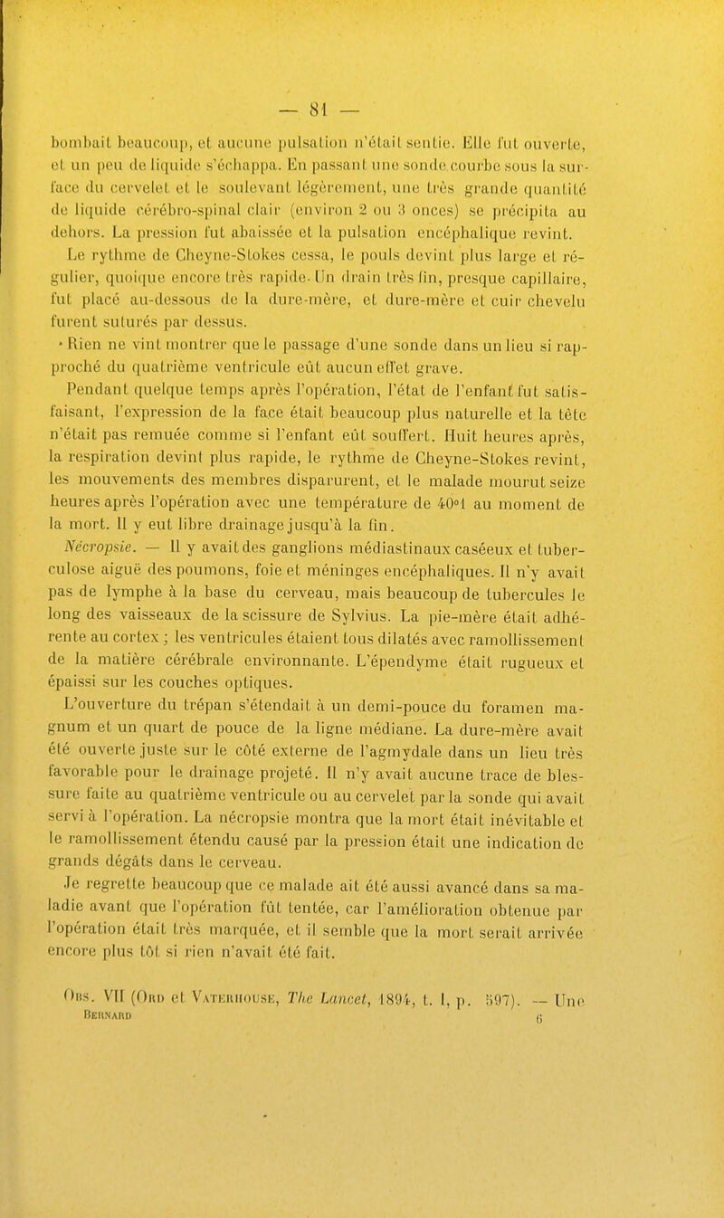 bombait boaucoup, et, aucuiu' [misaiion n'étail seutio. Elle fut ouverte, et un [)eu de li([uide s'échappa. En passant une sondovcourbc sous la sur- face du cervelet et le soulevant légèrement, une très grande quantité de liquide cérébro-spinal clair (environ 2 ou 3 onces) se j)récipita au dehors. La pression fut abaissée et la pulsation encéphalique revint. Le rythme de Cheyne-Stokes cessa, le pouls devint j)lus large et ré- gulier, quoit[ue encore très rapide. [In drain très lin, presque capillaire, l'ut placé au-dessous de la dure-mère, et dure-mère et cuir chevelu furent suturés par dessus. • Rien ne vint montrer que le passage d'une sonde dans un lieu si rap- proché du quatrième ventricule eût aucun efTet grave. Pendant quelque temps après l'opération, l'état de l'enfant fut satis- faisant, l'expression de la face était beaucoup plus naturelle et la tête n'était pas remuée comme si l'enfant eût souiïert. Huit heures après, la respiration devint plus rapide, le rythme de Cheyne-Stokes revint, les mouvements des membres disparurent, et le malade mourut seize heures après l'opération avec une température de 40°1 au moment de la mort. 11 y eut libre di'ai nage jusqu'à la fin. Nécropsie. — 11 y avait des ganglions médiastinaux caséeux et tuber- culose aiguë des poumons, foie et méninges encéphaliques. Il n'y avait pas de lymphe à la base du cerveau, mais beaucoup de tubercules le long des vaisseaux de la scissure de Sylvius. La pie-mère était adlié- rente au cortex ; les ventricules étaient tous dilatés avec ramoUissemenl de la matière cérébrale environnante. L'épendyme était rugueux et épaissi sur les couches optiques. L'ouverture du trépan s'étendait à un demi-pouce du foramen ma- gnum et un quart de pouce de la ligne médiane. La dure-mère avait été ouverte juste sur le côté externe de l'agmydale dans un lieu très favorable pour le drainage projeté. Il n'y avait aucune trace de bles- sure faite au quatrième ventricule ou au cervelet parla sonde qui avait servi à l'opération. La nécropsie montra que la mort était inévitable et le ramollissement étendu causé par la pression était une indication de grands dégâts dans le cerveau. Je regrette beaucoup que ce malade ait été aussi avancé dans sa ma- ladie avant que l'opération fût tentée, car l'amélioration obtenue par l'opération était très marquée, et il semble que la mort serait arrivée encore plus tôt si rien n'avait été fait. Ohs. VII (Oui) et V.vTEUiiousK, The Lancel, 1894, t. l, p. !il)7). — Uni^ Behnard c