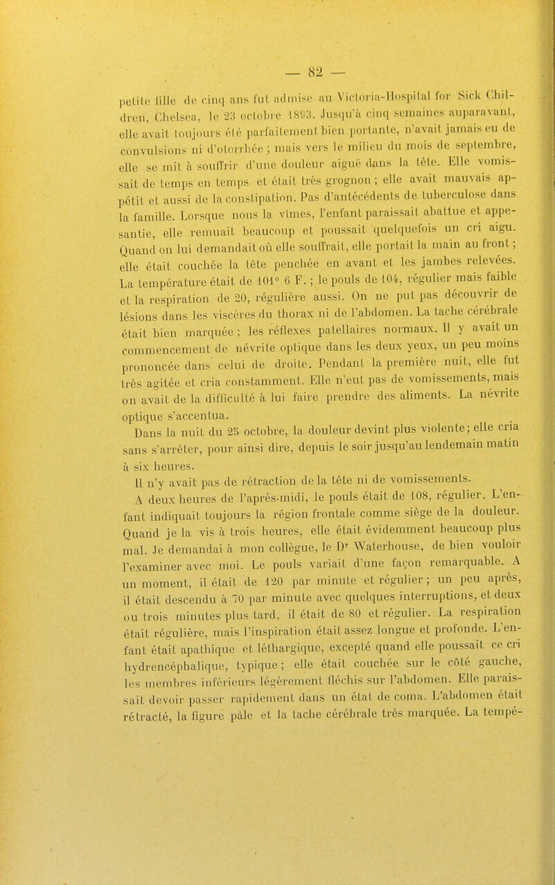 peLile fille de cinq ans fui ad mise au Vicloria-Ilospilal for Sick Chil- dren, Ghelsea, le 23 ocloLie 1893. Jusqu'à cinq semaines auparavant, ellea'vail toujours été parlailement bien portante, n'avait jamais eu de convulsions ni d'otoirliée ; mais vers le milieu du mois de septembre, elle se mit à soull'rir d'une douleur aiguë dans la tête. Elle vomis- sait de temps en temps et était très grognon ; elle avait mauvais ap- pétit et aussi de la constipation. Pas d'antécédents de tuberculose dans la famille. Lorsque nous la vîmes, l'enfant paraissait abattue et appe- santie, elle remuait beaucoup et poussait quelquefois un cri aigu. Quand on lui demandait où elle souffrait, elle portait la main au front ; elle était couchée la tête penchée en avant et les jambes relevées. La température était de 101 ■> 6 F. ; le pouls de 104, régulier mais faible et la respiration de 20, régulière aussi. On ne put pas découvrir de lésions dans les viscères du thorax ni de l'abdomen. La tache cérébrale était bien marquée; les réflexes patellaires normaux. 11 y avait un commencement de névrite optique dans les deux yeux, un peu moins prononcée dans celui de droite. Pendant la première nuit, elle fut très agitée et cria constamment. Elle n'eut pas de vomissements, mais on avait de la difficulté à lui faire prendre des ahments. La névrite optique s'accentua. Dans la nuit du 25 octobre, la douleur devint plus violente; elle cria sans s'arrêter, pour ainsi dire, depuis le soir jusqu'au lendemain matin à six heures. 11 n'y avait pas de rétraction delà tète ni de vomissements. A deux heures de l'après-midi, le pouls était de 108, régulier. L'en- fant indiquait toujours la région frontale comme siège de la douleur. Quand je la vis à trois heures, elle était évidemment beaucoup plus mal. Je demandai à mon coUègue, le Waterhouse, de bien vouloir l'examiner avec moi. Le pouls variait d'une façon remarquable. A un moment, il était de 120 par minute et régulier ; un peu après, il était descendu à 70 par minute avec quelques interruptions, et deux ou trois minutes plus tard, il était de 80 et régulier. La respiration était régulière, mais l'inspiration était assez longue et profonde. L'en- fant était apathique et léthargique, excepté quand elle poussait ce cri hydrencéphaliquc, typique ; elle était couchée sur le côté gauche, les membres inférieurs légèrement fléchis sur l'abdomen. Elle parais- sait devoir passer rapidement dans un état de coma. L'abdomen était rétracté, la figure paie et la tache cérébrale très marquée. La tempé-