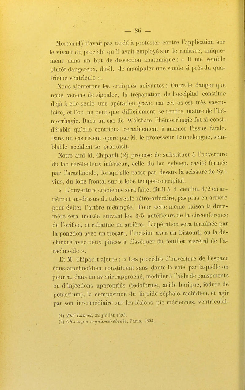 Morton(l) n'avait pas tardé à protester contre, l'application sur le vivant du procédé qu'il avait employé sur le cadavre, unique- ment dans un but de dissection anatomique : « Il me semble plutôt dangereux, dit-il, de manipuler une sonde si près du qua- trième ventricule ». Nous ajouterons les critiques suivantes : Outre le danger que nous venons de signaler, la trépanation de l'occipital constitue déjà à elle seule une opération grave, car cet os est très vascu- laire, et l'on ne peut que difficilement se rendre maître de l'hé- morrhagie. Dans un cas de Walsham l'hémorrbagie fut si consi- dérable qu'elle contribua certainement à amener l'issue fatale. Dans un cas récent opéré par M. le professeur Lannelongue, sem- blable accident se produisit. Notre ami M. Chipault (2) propose de substituer à l'ouverture du lac cérébelleux inférieur, celle du lac sylvien, cavité formée par l'arachnoïde, lorsqu'elle passe par dessus la scissure de Syl- vius, du lobe frontal sur le lobe temporo-occipital. « L'ouverturecrânienneserafaite, dit-il à 1 centim. 1/2 en ar- rière et au-dessus du tubercule rétro-orbitaire, pas plus en arrière pour éviter l'artère méningée. Pour cette même raison la dure- mère sera incisée suivant les 3/5 antérieurs de la circonférence de l'orifice, et rabattue en arrière. L'opération sera terminée par la ponction avec un trocart, l'incision avec un bistouri, ou la dé- chirure avec deux pinces à disséquer du feuillet viscéral de Fa- rachnoïde ». Et M. Chipault ajoute : « Les procédés d'ouverture de l'espace âous-arachnoïdien constituent sans doute la voie par laquelle on pourra, dans un avenir rapproché, modifier à l'aide de pansements ou d'injections appropriés (iodoforme, acide borique, iodurc de potassium), la composition du liquide céphalo-rachidien, et agir par son intermédiaire sur les lésions pie-mériennes, ventriculai- (1) The Lancet, 22 juillet 1893. (2) Chirurgie cranio-cérôbrale, Paris, 1894.