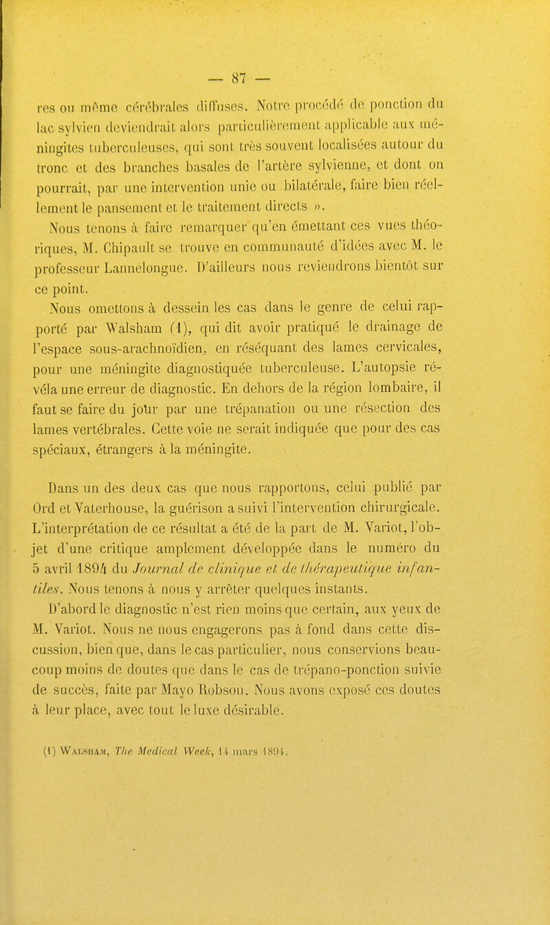 resoii même cérébrales dilTiiscs. Notre procédé de ponclion du lac sylvien deviendrait alors particiilièreraent applicable aux mé- ningites tuberculeuses, qui sont très souvent localisées autour du tronc et des branches basales de l'artère sylvienne, et dont on pourrait, par une intervention unie ou bilatérale, faire bien réel- lement le pansement et le traitement directs ». Nous tenons à faire remarquer qu'en émettant ces vues théo- riques, M. Chipault se trouve en communauté d'idées avec M. le professeur Lannelongue. D'ailleurs nous reviendrons bientôt sur ce point. Nous omettons à dessein les cas dans le genre de celui rap- porté par AValsham (i), qui dit avoir pratiqué le drainage de l'espace sous-arachnoïdien, en réséquant des lames cervicales, pour une méningite diagnostiquée tuberculeuse. L'autopsie ré- véla une erreur de diagnostic. En dehors de la région lombaire, il faut se faire du joUr par une trépanation ou une résection des lames vertébrales. Cette voie ne serait indiquée que pour des cas spéciaux, étrangers à la méningite. Dans un des deux cas que nous rapportons, celui publié par Ord et Yaterhouse, la guérison a suivi l'intervention chirurgicale. L'interprétation de ce résultat a été de la part de M. Variot, l'ob- jet d'une critique amplement développée dans le numéro du 5 avril 189/i du Journal de clinique et de thérapeutique infan- tiles. Nous tenons à nous y arrêter quelques instants. D'abord le diagnostic n'est rien moins que certain, aux yeux de M. Variot. Nous ne nous engagerons pas à fond dans cette dis- cussion, bien que, dans le cas particulier, nous conservions beau- coup moins de doutes que dans le cas de trépano-ponction suivie de succès, faite par Mayo Robson. Nous avons exposé ces doutes à leur place, avec tout le luxe désirable. (1) Walsiiam, The Médical Week, \ 't mars 1801.