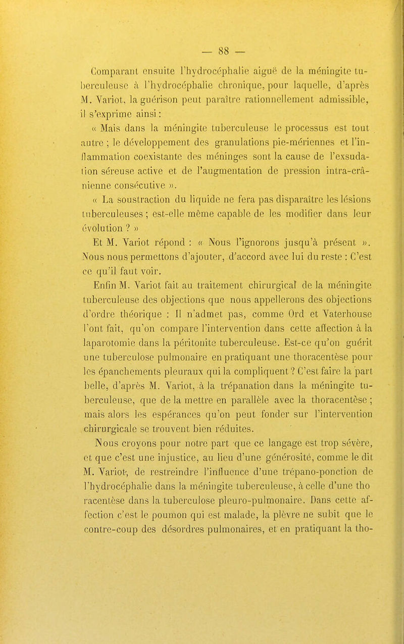 Comparant ensuite l'hydrocéphalie aiguë de la méningite tu- berculeuse à l'hydrocéphalie chronique, pour laquelle, d'après M. Variot, la guérison peut paraître rationnellement admissible, il s'expi'imc ainsi : « Mais dans la méningite tuberculeuse le processus est tout autre ; le développement des granulations pie-mériennes et l'in- flammation coexistante des méninges sont la cause de l'exsuda- tion séreuse active et de l'augmentation de pression intra-crâ- nienne consécutive ». « La soustraction du liquide ne fera pas disparaître les lésions tuberculeuses ; est-elle même capable de les modifier dans leur évolution ? » Et M. Yariot répond : « Nous l'ignorons jusqu'à présent ». Nous nous permettons d'ajouter, d'accord avec lui du reste : C'est ce qu'il faut voir. Enfin M. Variot fait au traitement chirurgical de la méningite tuberculeuse des objections que nous appellerons des objections d'ordre théorique : Il n'admet pas, comme Ord et Vaterhouse l'ont fait, qu'on compare l'intervention dans cette affection à la laparotomie dans la péritonite tuberculeuse. Est-ce qu'on guérit une tuberculose pulmonaire en pratiquant une thoracentèse pour les épanchements pleuraux qui la compliquent ? C'est faire la part belle, d'après M. Variot, à la trépanation dans la méningite tu- berculeuse, que de la mettre en parallèle avec la thoracentèse ; mais alors les espérances qu'on peut fonder sur l'intervention chirurgicale se trouvent bien réduites. Nous croyons pour notre part que ce langage est trop sévère, et que c'est une injustice, au lieu d'une générosité, comme le dit M. Variot', de restreindre l'influence d'une trépano-ponction de l'hydrocéphalie dans la méningite tuberculeuse, à celle d'une tho racentèse dans la tuberculose pleuro-pulmonaire. Dans cette af- fection c'est le poumon qui est malade, la plèvre ne subit que le contre-coup des désordres pulmonaires, et en pratiquant la tho-
