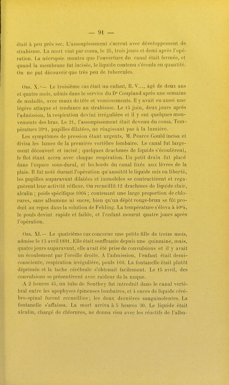 l'iliiil il peu près soc. L'assoupisseincnL s'accrut avcjc dévclopponienL <Je slrahisiue. La mort vint par corna, le 25, trois jours et demi après l'opé- ration. I.a nécropsie montra que l'ouverture du canal était fermée, et quand la membrane fut incisée, le liquide contenu s'écoula en quantité. On ne put découvrir que très peu de tubercules. Oits. X.'— Le troisième cas était un enfant, B. V..., âgé de deux ans et quatre mois, admis dans le service du D' Coupland après une semaine de maladie, avec maux de tête et vomissements. Il y avait eu aussi une légère attaque et tendance au strabisme. Le 15 juin, deux jours après l'admission, la respiration devint iri'égulière et il y eut quelques mou- vements des bras. Le 21, l'assoupissement était devenu du coma. Tem- pérature 39»^, pupilles dilatées, ne réagissant pas à la lumière. Les symptômes de pression étant urgents, M. Pearce Gould incisa et divisa les lames de la première vertèbre lombaire. Le canal fut large- ment découvert et incisé; quelques drachmes de liquide s'écoulèrent, le flot étant accru avec chaque respiration. Un petit drain fut placé dans l'espace sous-dural, et les bords du canal fixés aux lèvres de la plaie. 11 fut noté durant l'opération qu'aussitôt le liquide mis en liberté, les pupilles auparavant dilatées et immobiles se contractèrent et rega- gnèrent leur activité réflexe. On recueillit 12 drachmes de liquide clair, alcalin ; poids spécifique 1004 ; contenant une large proportion de chlo- rures, sans albumine ni sucre, bien qu'un dépôt rouge-brun se fût pro- duit au repos dans la solution de Fehling. La température s'éleva à 40''4, le pouls devint rapide et faible, et l'enfant mourut quatre jours après l'opération. Ous. XL— Le quatrième cas concerne une petite fille de treize mois, admise le 13 avriH891. Elle était souffrante depuis une quinzaine, mais, quatre jours auparavant, elle avait été prise de convulsions et il y avait un écoulement par l'oreille droite. A l'admission, l'enfant était demi- consciente, respiration irrégulière, pouls 160. La fontanelle était plutôt déprimée et la tache cérébrale s'obtenait facilement. Le 15 avril, des convulsions se présentèrent avec raideur delà nuque. A 2 heures 45, un tube de Southey fut introduit dans le canal verté- bral entre les apophyses épineuses lombaires, et 4 onces de liquide céré- bro-spinal furent recueillies; les deux dernières sanguinolentes. La fontanelle s'affaissa. La mort arriva à 5 heures 30. Le liquide était alcalin, chargé de chlorures, ne donna rien avec les réactifs de l'albu-