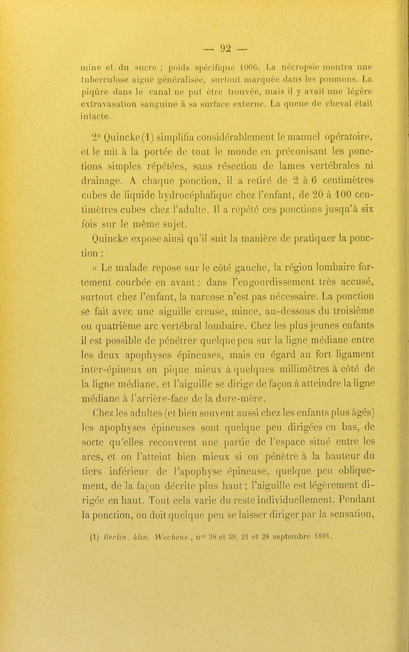 mine et du sucre ; poids spécifique 1006. La néeropsic montra une tuberculose aiguë généralisée, surtout marquée dans les poumons. La piqûre dans le canal ne put être trouvée, mais il y avait une légère extravasation sanguine à sa surlacc externe. La queue de cheval était intacte. '2° Quincke(l) simplifia considérablement le manuel opératoire, et le mit à la portée de tout le monde en préconisant les ponc- tions simples répétées, sans résection de lames vertébrales ni drainage. A chaque ponction, il a retiré de 2 à 6 centimètres cubes de liquide hydrocéphalique chez l'enfant, de 20 à 100 cen- timètres cubes chez l'adulte. Il a répété ces ponctions jusqu'à six fois sur le même sujet. Quincke expose ainsi qu'il suit la manière de pratiquer la ponc- tion : « Le malade repose sur le côté gauche, la région lombaire for- tement courbée en avant : dans l'engourdissement très accusé, surtout chez l'enfant, la narcose n'est pas nécessaire. La ponction se fait avec une aiguille creuse, mince, au-dessous du troisième ou quatrième arc vertébi-al lombaire. Chez les plus jeunes enfants il est possible de pénétrer quelque peu sur la ligne médiane entre les deux apophyses épineuses, mais eu égard au fort ligament inter-épineux on pique mieux à quelques millimètres à côté de la ligne médiane, et Taiguille se dirige de façon à atteindre la ligne médiane à l'arrière-face de la dure-mère. Chez les adultes (et bien souvent aussi chez les enfants plus âgés) les apophyses épineuses sont quelque peu dirigées en bas, de sorte qu'elles recouvrent une partie de l'espace situé entre les arcs, et on l'atteint bien mieux si on pénètre à la hauteur du tiers inférieur de Papophyse épineuse, quelque peu oblique- ment, de la façon décrite plus haut ; l'aiguille est légèrement di- rigée en haut. Tout cela varie du reste individuellement. Pendant la ponction, on doit quelque peu se laisser diriger par la sensation, (1) fierlin. Idin. Wochens., n» 3S et 39, 21 et 28 septembre 1891.