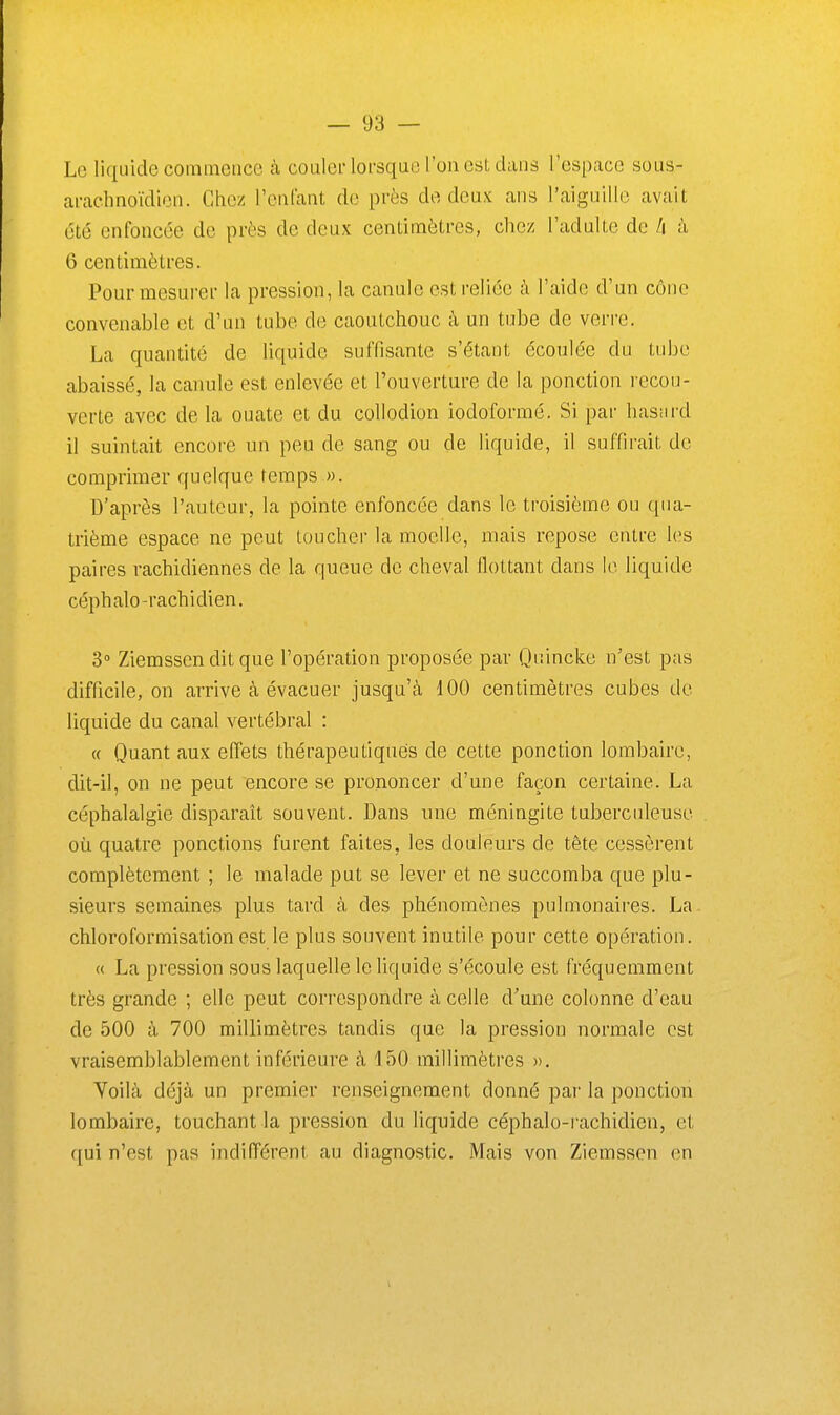 Le liquide commence cà couiei'loi'squo l'on est dans l'espace sous- ai-aclinoïdion. Chez reniant de près do deux ans l'aiguille avait été enfoncée de près de deux centimètres, chez l'adulte de /i à 6 centimètres. Pour mesurer la pression, la canule est reliée à l'aide d'un cône convenable et d'un tube de caoutchouc à un tube de verre. La quantité de liquide suffisante s'étant écoulée du tube abaissé, la canule est enlevée et l'ouverture de la ponction recou- verte avec de la ouate et du collodion iodoformé. Si par hasnrd il suintait encore un peu de sang ou de liquide, il suffirait de comprimer quelque temps ». D'après l'auteur, la pointe enfoncée dans le troisième ou qua- trième espace ne peut toucher la moelle, mais repose entre les paires rachidiennes de la queue de cheval flottant dans le liquide céphalo-rachidien. 3° Ziemssen dit que l'opération proposée par Quincke n'est pas difficile, on arrive à évacuer jusqu'à 100 centimètres cubes de liquide du canal vertébral : « Quant aux effets thérapeutiques de cette ponction lombaire, dit-il, on ne peut encore se prononcer d'une façon certaine. La céphalalgie disparaît souvent. Dans une méningite tuberculeuse où quatre ponctions furent faites, les douleurs de tête cessèrent complètement ; le malade put se lever et ne succomba que plu- sieurs semaines plus tard à des phénomènes pulmonaires. La. chloroformisationest le plus souvent inutile pour cette opération. « La pression sous laquelle le liquide s'écoule est fréquemment très grande ; elle peut correspondre à celle d'une colonne d'eau de 500 à 700 millimètres tandis que la pression normale est vraisemblablement inférieure à 150 millimètres ». Voilà déjà un premier renseignement donné par la ponction lombaire, touchant la pression du liquide céphalo-rachidien, et ({ui n'est pas indifférent au diagnostic. Mais von Ziemssen en