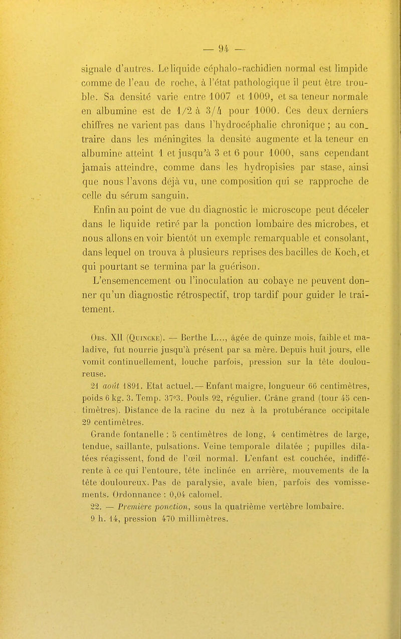 signale d'autres. Le liquide céphalo-rachidien normal est limpide comme de l'eau de roche, à l'état pathologique il peut être trou- ble. Sa densité varie entre 1007 et 1009, et sa teneur normale en albumine est de 1/2 à 3/Zi pour 1000. Ces deux derniers chifTres ne varient pas dans l'hydrocéphalie chronique ; au con_ traire dans les méningites la densité augmente et la teneur en albumine atteint 1 et jusqu^à 3 et 6 pour 1000, sans cependant jamais atteindre, comme dans les hydropisies par stase, ainsi que nous l'avons déjà vu, une composition qui se rapproche de celle du sérum sanguin. Enfin au point de vue du diagnostic le microscope peut déceler dans le liquide retiré par la ponction lombaire des microbes, et nous allons en voir bientôt un exemple remarquable et consolant, dans lequel on trouva à plusieurs reprises des bacilles de Koch, et qui pourtant se termina par la guérison. L'ensemencement ou l'inoculation au cobaye ne peuvent don- ner qu'un diagnostic rétrospectif, trop tardif pour guider le trai- tement. Ocs. Xll (QmscKE). — Berthe L..., âgée de quinze mois, faible et ma- ladive, lut nourrie jusqu'à présent par sa mère. Depuis huit jours, elle vomit continuellement, louche pai'fois, pression sur la tête doulou- reuse. 21 août 1891. Etat actuel.— Enfant maigre, longueur 66 centimètres, poids 6 kg. 3. Temp. 3703. Pouls 92, régulier. Crâne grand (tour 45 cen- timètres). Distance de la racine du nez à la protubérance occipitale 29 centimètres. Grande fontanelle : b centimètres de long, 4 centimètres de large, tendue, saillante, pulsations. Veine temporale dilatée ; pupilles dila- tées réagissent, fond de l'œil normal. L'enfant est couchée, indiffé- rente à ce qui l'entoure, tête inclinée en arrière,, mouvements de la tête douloureux. Pas de paralysie, avale bien, parfois des vomisse- ments. Ordonnance : 0,04 caloinel. 22. — Première ponction, sous la quatrième vertèbre lombaire. 9 h. 14, pression 470 millimètres.