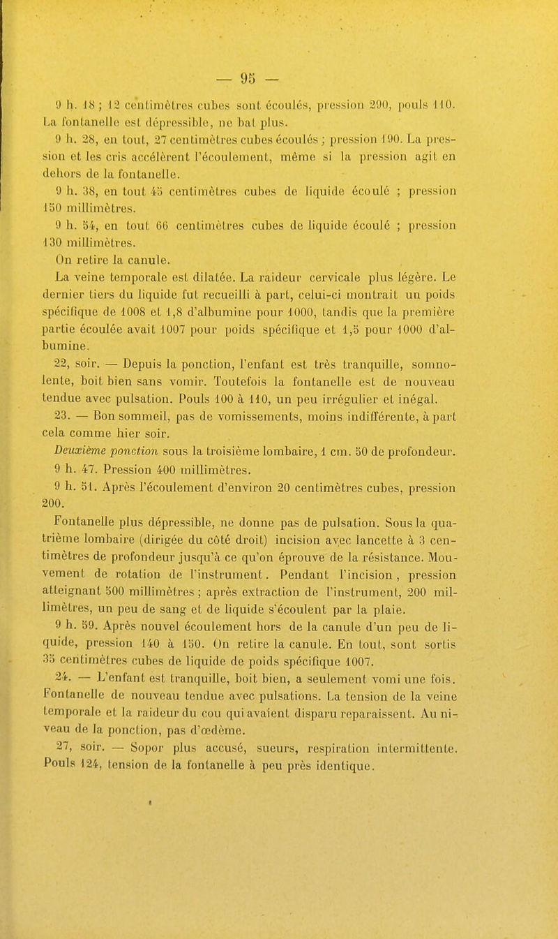 9 11. 1<S ; in coiilimèLros cubes sont écoules, pression 200, pouls 110. La Ibntanellc est dépressible, ne bat plus. 0 11. 28, en tout, 27 centimètres cubes écoulés ; pression d90. La pres- sion et les cris accélèrent l'écoulement, même si la pression agit en deliors de la fontanelle. y h. 38, en tout 45 centimètres cubes de liquide écoulé ; pression 150 millimètres. 9 h. 54, en tout 60 centimètres cubes de liquide écoulé ; pression 130 millimètres. On retire la canule. La veine temporale est dilatée. La raideur cervicale plus légère. Le dernier tiers du liquide fut l'ecueilli à part, celui-ci montrait un poids spécifique de 1008 et 1,8 d'albumine pour 1000, tandis que la première partie écoulée avait 1007 pour poids spécifique et 1,5 pour 1000 d'al- bumine. 22. soir. — Depuis la ponction, l'enfant est très tranquille, somno- lente, boit bien sans vomir. Toutefois la fontanelle est de nouveau tendue avec pulsation. Pouls 100 à 110, un peu irrégulier et inégal. 23. — Bon sommeil, pas de vomissements, moins indifférente, à part cela comme hier soir. Deuxième ponction sous la troisième lombaire, 1 cm. 50 de profondeur. 9 h. 47. Pression 400 millimètres. 9 h. 51. Après l'écoulement d'environ 20 centimètres cubes, pression 200. Fontanelle plus dépressible, ne donne pas de pulsation. Sous la qua- trième lombaire (dirigée du côté droit) incision avec lancette à 3 cen- timètres de profondeur jusqu'à ce qu'on éprouve de la résistance. Mou- vemenl de rotation de l'instrument. Pendant l'incision, pression atteignant 500 millimètres ; après extraction de l'insti^ument, 200 mil- limètres, un peu de sang et de liquide s'écoulent par la plaie. 9 h. 59. Après nouvel écoulement hors de la canule d'un peu de li- quide, pression 140 à 150. On retire la canule. En tout, sont sortis 35 centimètres cubes de liquide de poids spécifique 1007. 24. — L'enfant est tranquille, boit bien, a seulement vomi une fois. Fontanelle de nouveau tendue avec pulsations. La tension de la veine temporale et la raideur du cou qui avaient disparu reparaissent. Au ni- veau de la ponction, pas d'œdème. 27, soir. — Sopor plus accusé, sueurs, respiration intermittente. Pouls 124, tension de la fontanelle à peu près identique. I
