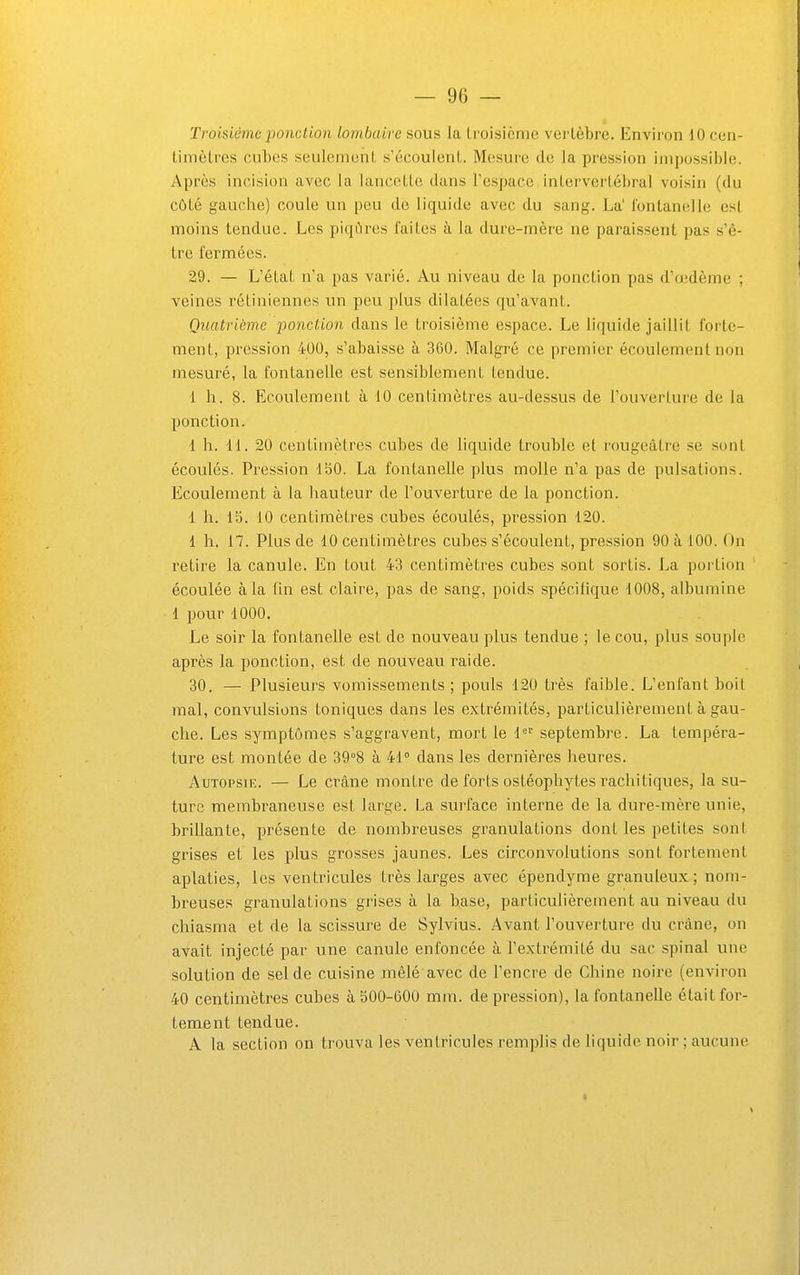 Troisième ponction lombaire sous la troisième vertèbre. Environ 10 cen- timètres cubes seulement s'écoulent. Mesure de la pression impossible. Après incision avec la lancette dans l'espace intervertébral voisin (du côté gauche) coule un peu de liquide avec du sang. La' fontanelle est moins tendue. Les piqûres faites à la dure-mère ne paraissent pas s'ê- tre fermées. 29. — L'état n'a pas varié. Au niveau de la ponction pas d'œdème ; veines rétiniennes un peu plus dilatées qu'avant. Quatrième ponction dans le troisième espace. Le liquide jaillit forte- ment, pression 400, s'abaisse à 360. Malgré ce premier écoulement non mesuré, la fontanelle est sensiblement tendue. 1 h. 8. Ecoulement à 10 centimètres au-dessus de l'ouverture de la ponction. 1 h. H. 20 centimètres cubes de liquide trouble et rougeâtre se sont écoulés. Pression 150. La fontanelle plus molle n'a pas de pulsations. Ecoulement à la hauteur de l'ouverture de la ponction. 1 h. 13. 10 centimètres cubes écoulés, pression 120. 1 h. 17. Plus de 10 centimètres cubes s'écoulent, pression 90 à 100. On retire la canule. En tout 43 centimètres cubes sont sortis. La portion écoulée à la fm est claire, pas de sang, poids spécifique 1008, albumine 1 pour 1000. Le soir la fontanelle est de nouveau plus tendue ; le cou, plus souple après la ponction, est de nouveau raide. 30. — Plusieurs vomissements; pouls 120 très faible. L'enfant boit mal, convulsions toniques dans les extrémités, particulièrement à gau- che. Les symptômes s'aggravent, mort le 1' septembre. La tempéra- ture est montée de 39°8 à 41° dans les dernières heures. AuTOPsn:. — Le crâne montre de forts osléophytes racliitiques, la su- ture membraneuse est large. La surface interne de la dure-mère unie, brillante, présente de nombreuses granulations dont les petites sont grises et les plus grosses jaunes. Les circonvolutions sont fortement aplaties, les ventricules très larges avec épendyme granuleux; nom- breuses granulations grises à la base, particulièrement au niveau du chiasma et de la scissure de Sylvius. Avant l'ouverture du crâne, on avait injecté par une canule enfoncée à l'extrémité du sac spinal une solution de sel de cuisine mêlé avec de l'encre de Chine noii-e (environ 40 centimètres cubes à 500-600 mm. dépression), la fontanelle était for- tement tendue. A la section on trouva les ventricules remplis de liquide noir ; aucune 1