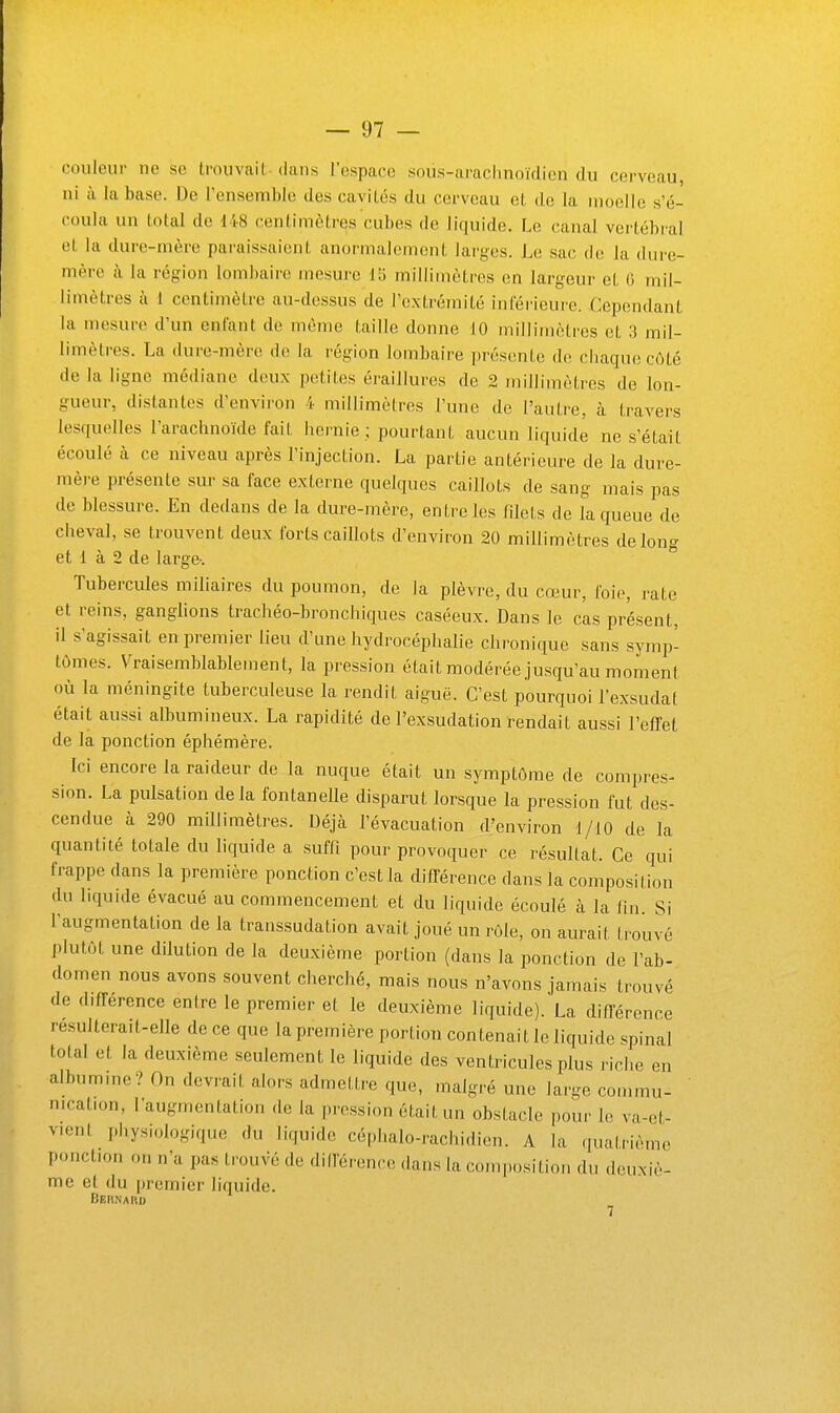 couleur ne se trouvai!, dans l'espace soùs-arachnoïdien du cerveau, ni il la base. De l'ensemble des caviLés du cerveau et de la moelle s'é- coula un total de 148 centimètres cubes de liquide. Le canal vertébral et la dure-mère paraissaient anormalement larges. Le sac de la dure- mère à la région lombaire mesure V6 millimètres en largeur et 0 mil- limètres à i centimètre au-dessus de l'e.xtrémité inférieure. Cependant la mesure d'un enfant de même taille donne 10 millimètres et 3 mil- limètres. La dure-mère de la région lombaire présente de cbaquecôté de la ligne médiane deux petites éraillures de 2 millimètres de lon- gueur, distantes d'environ 4 millimètres l'une de l'autre, à travers lesquelles l'arachnoïde fait hernie ; pourtant aucun liquide ne s'était écoulé à ce niveau après l'injection. La partie antérieure de la dure- mèi-e présente sur sa face externe quelques caillots de sang mais pas de blessure. En dedans de la dure-mère, entre les filets de la queue de cheval, se trouvent deux forts caillots d'environ 20 millimètres de long et 1 à 2 de large-. Tubercules miliaires du poumon, de la plèvre, du cœur, foie, rate et reins, ganglions trachéo-bronchiques caséeux. Dans le cas présent, il s'agissait en premier lieu d'une hydrocéphalie chronique sans symp- tômes. Vraisemblablement, la pression était modérée jusqu'au moment où la méningite tuberculeuse la rendit aiguë. C'est pourquoi l'exsudat était aussi albumineux. La rapidité de l'exsudation rendait aussi l'effet de la ponction éphémère. Ici encore la raideur de la nuque était un symptôme de compres- sion. La pulsation delà fontanelle disparut lorsque la pression fut des- cendue à 290 millimètres. Déjà l'évacuation d'environ 1/10 de la quantité totale du liquide a suffi pour provoquer ce résultat. Ce qui frappe dans la première ponction c'est la diflerence dans la composition du liquide évacué au commencement et du liquide écoulé à la fin Si l'augmentation de la transsudation avait joué un rôle, on aurait trouvé plutôt une dilution de la deuxième portion (dans la ponction de l'ab- domen nous avons souvent cherché, mais nous n'avons jamais trouvé de différence entre le premier et le deuxième liquide). La ditTérence résulterait-elle de ce que la première portion contenait le liquide spinal total et la deuxième seulement le liquide des ventricules plus riche en albumme? On devrait alors admettre que, malgré une large conuuu- nication, l'augnu-ntation de la pression était un obstacle pour le va-et- vicnl physiologique du liquide céphalo-rachidien. A la qualrième ponction on n'a pas trouvé de dillërenco dans la composition du deuxiè- me et du premier liquide. Beiinaru