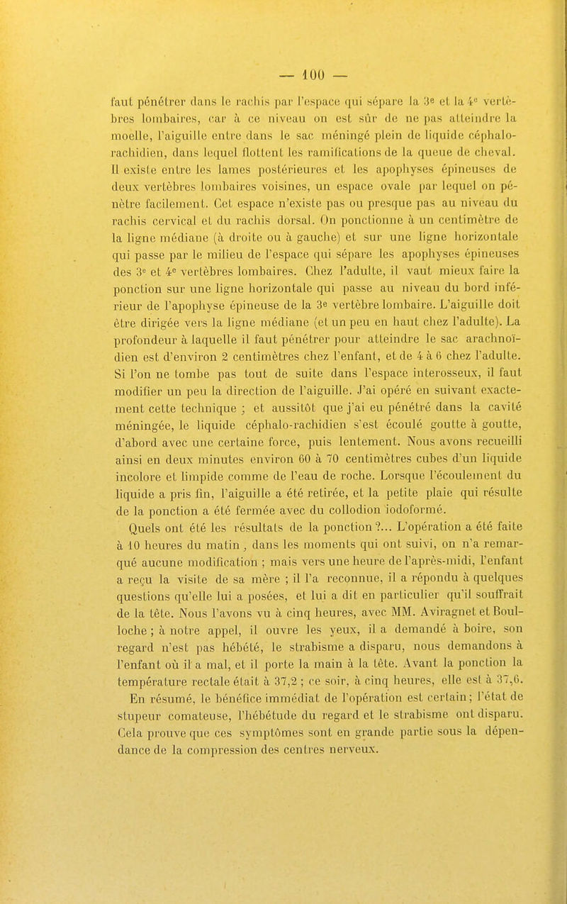 — lUO — faut pénétrer clans le raoliis par l'espace qui sépare la 3* et la 4« vertè- bres lombaires, car à ce niveau on est sûr de ne pas atteindre la moelle, l'aiguille entre dans le sac méningé plein de liquide céphalo- rachidien, dans lequel flottent les ramifications de la queue de cheval. 11 existe entre les lames postérieures et les apophyses épineuses de deux vertèbres lombaires voisines, un espace ovale par lequel on pé- nètre facilement. Cet espace n'existe pas ou presque pas au niveau du rachis cervical et du rachis dorsal. On ponctionne à un centimètre de la ligne médiane (à droite ou à gauche) et sur une ligne horizontale qui passe par le milieu de l'espace qui sépare les apophyses épineuses des 3 et 4 vertèbres lombaires. Chez l'adulte, il vaut mieux faire la ponction sur une ligne horizontale qui passe au niveau du bord infé- rieur de l'apophyse épineuse de la 3e vertèbre lombaire. L'aiguille doit être dirigée vers la ligne médiane (et un peu en haut cliez l'adulte). La profondeur à laquelle il faut pénétrer pour atteindre le sac ai-achnoï- dien est d'environ 2 centimètres chez l'enfant, et de 4 à 6 chez l'adulte. Si l'on ne tombe pas tout de suite dans l'espace interosseux, il faut modifier un peu la direction de l'aiguille. J'ai opéré en suivant exacte- ment cette technique ; et aussitôt que j'ai eu pénétré dans la cavité méningée, le liquide céphalo-rachidien s'est écoulé goutte à goutte, d'abord avec une certaine force, puis lentement. Nous avons recueilli ainsi en deux minutes environ 60 à 70 centimètres cubes d'un liquide incolore et limpide comme de l'eau de roche. Lorsque l'écoulement du liquide a pris fm, l'aiguille a été retirée, et la petite plaie qui résulte de la ponction a été fermée avec du collodion iodoformé. Quels ont été les résultais de la ponction?... L'opération a été faite à 10 heures du matin, dans les moments qui ont suivi, on n'a remar- qué aucune modification ; mais vers une heure de l'après-midi, l'enfant a reçu la visite de sa mère ; il l'a reconnue, il a répondu à quelques questions qu'elle lui a posées, et lui a dit en particulier qu'il souffrait de la tête. Nous l'avons vu à cinq heures, avec MM. Aviragnet et Boul- loche ; à notre appel, il ouvre les yeux, il a demandé à boire, son regard n'est pas hébété, le strabisme a disparu, nous demandons à l'enfant où il a mal, et il porte la main à la tête. Avant la ponction la température rectale était à 37,2 ; ce soir, à cinq heures, elle est à 37,0. En résumé, le bénéfice immédiat de Topération est certain; l'état de stupeur comateuse, fhébétude du regard et le strabisme ont disparu. Gela prouve que ces symptômes sont en grande partie sous la dépen- dance de la compression des centres nerveux.