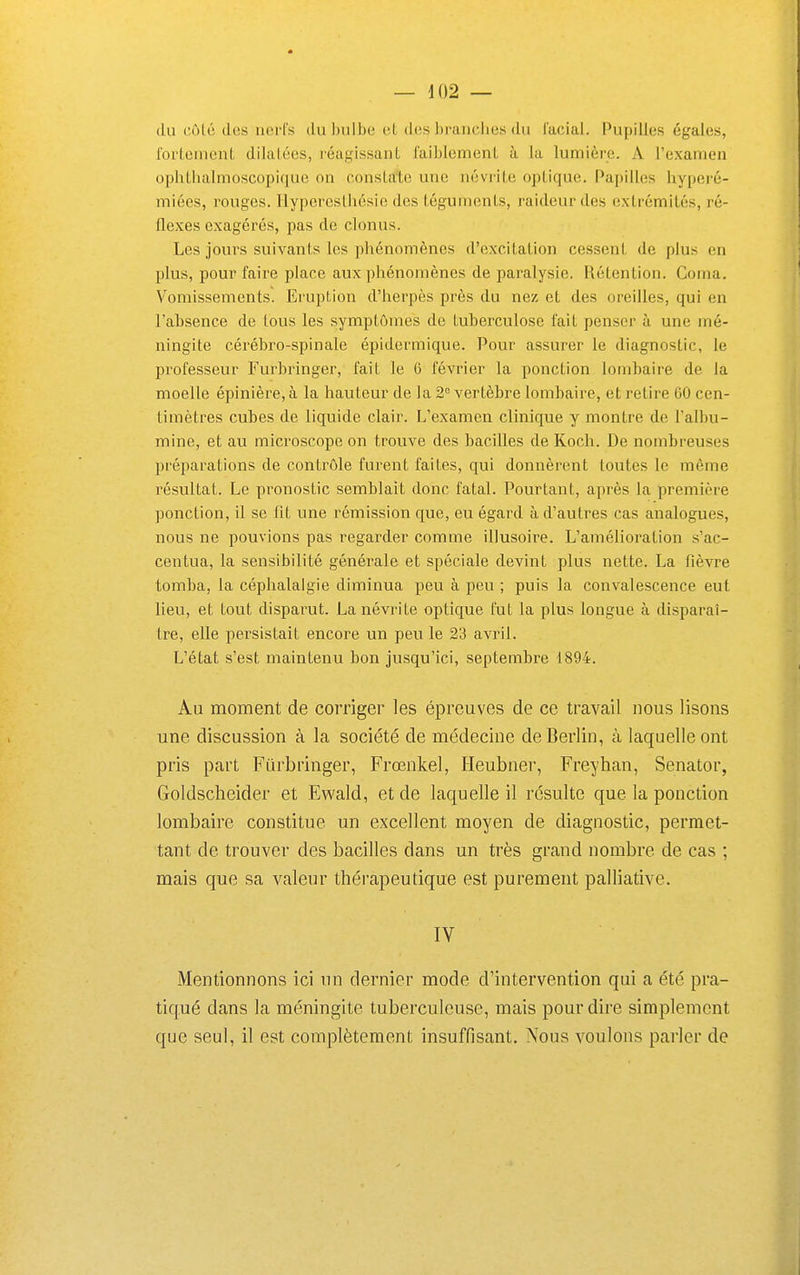 du côlé des nerfs du bulbe et des l)ranches du facial. Pupilles égales, foiieinent dilalées, réagissant faiblement à la lumière. A l'examen ophtlialmoscopique on constate une névrite optique. Papilles hyperé- miées, rouges, llypereslhésie des téguments, raideur des extrémités, ré- flexes exagérés, pas de clonus. Les jours suivants les phénomènes d'excitation cessent de plus en plus, pour faire place aux phénomènes de paralysie. Rétention. Coma. Vomissements. Eruption d'herpès près du nez et des oreilles, qui en l'absence de tous les symptômes de tuberculose fait penser à une mé- ningite cérébro-spinale épidermique. Pour assurer le diagnostic, le professeur Furbringer, fait le 6 février la ponction lombaire de la moelle épinière, à la hauteur de la 2 vertèbre lombaire, et relire GO cen- timètres cubes de liquide clair. L'examen clinique y montre de l'albu- mine, et au microscope on trouve des bacilles de Koch. De nombreuses préparations de contrôle furent faites, qui donnèrent toutes le même i^ésultat. Le pronostic semblait donc fatal. Pourtant, après la première ponction, il se fit une rémission que, eu égard à d'autres cas analogues, nous ne pouvions pas regarder comme illusoire. L'amélioration s'ac- centua, la sensibilité générale et spéciale devint plus nette. La fièvre tomba, la céphalalgie diminua peu à peu ; puis la convalescence eut lieu, et tout disparut. La névrite optique fut la plus longue à disparaî- tre, elle persistait encore un peu le 23 avril. L'état s'est maintenu bon jusqu'ici, septembre 1894. Au moment de corriger les épreuves de ce travail nous lisons une discussion à la société de médecine de Berlin, à laquelle ont pris part Filrbringer, Frœnkel, Heubner, Freyhan, Senator, Goldscheider et Ewald, et de laquelle il résulte que la ponction lombaire constitue un excellent moyen de diagnostic, permet- tant de trouver des bacilles dans un très grand nombre de cas ; mais que sa valeur thérapeutique est purement palliative. IV Mentionnons ici un dernier mode d'intervention qui a été pra- tiqué dans la méningite tuberculeuse, mais pour dire simplement que seul, il est complètement insuffisant. Nous voulons parler de