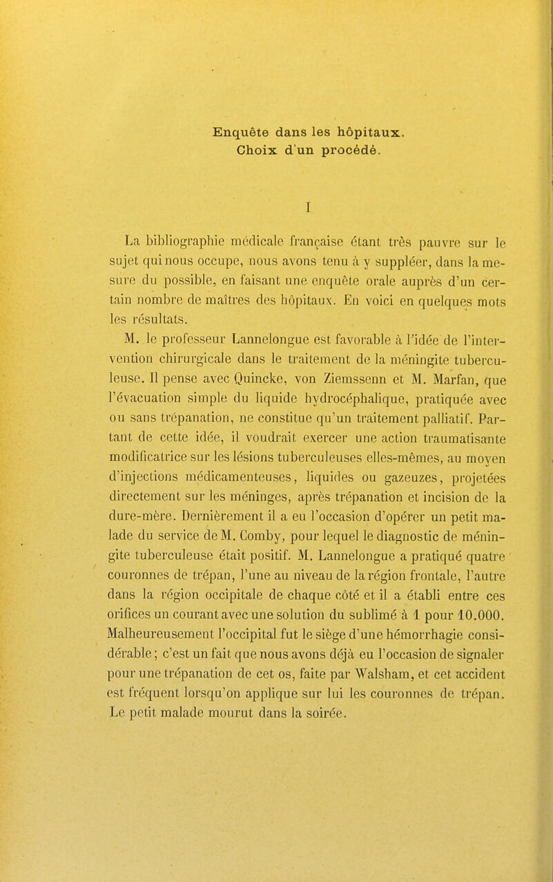 Enquête dans les hôpitaux. Choix d'un procédé. I La bibliographie médicale française étant très pauvre sur le sujet qui nous occupe, nous avons tenu à y suppléer, dans lame- sure du possible, en faisant une enquête orale auprès d'un cer- tain nombre de maîtres des hôpitaux. En voici en quelques mots les résultats. M. le professeur Lannelongue est favorable à Tidée de l'inter- vention chirurgicale dans le traitement de la méningite tubercu- leuse. Il pense avec Quincke, von Ziemssenn et M. Marfan, que l'évacuation simple du liquide hydrocéphalique, pratiquée avec ou sans trépanation, ne constitue qu'un traitement palliatif. Par- tant de cette idée, il voudrait exercer une action traumatisante modificatrice sur les lésions tuberculeuses elles-mêmes, au moyen d'injections médicamenteuses, liquides ou gazeuzes, projetées directement sur les méninges, après trépanation et incision de la dure-mère. Dernièrement il a eu l'occasion d'opérer un petit ma- lade du service de M. Comby, pour lequel le diagnostic de ménin- gite tuberculeuse était positif. M. Lannelongue a pratiqué quatre couronnes de trépan, l'une au niveau de la région frontale, l'autre dans la région occipitale de chaque côté et il a établi entre ces orifices un courant avec une solution du sublimé à 1 pour 10.000. Malheureusement l'occipital fut le siège d'une hémorrhagie consi- dérable ; c'est un fait que nous avons déjà eu l'occasion de signaler pour une trépanation de cet os, faite par Walsham, et cet accident est fréquent lorsqu'on applique sur lui les couronnes de trépan. Le petit malade mourut dans la soirée.