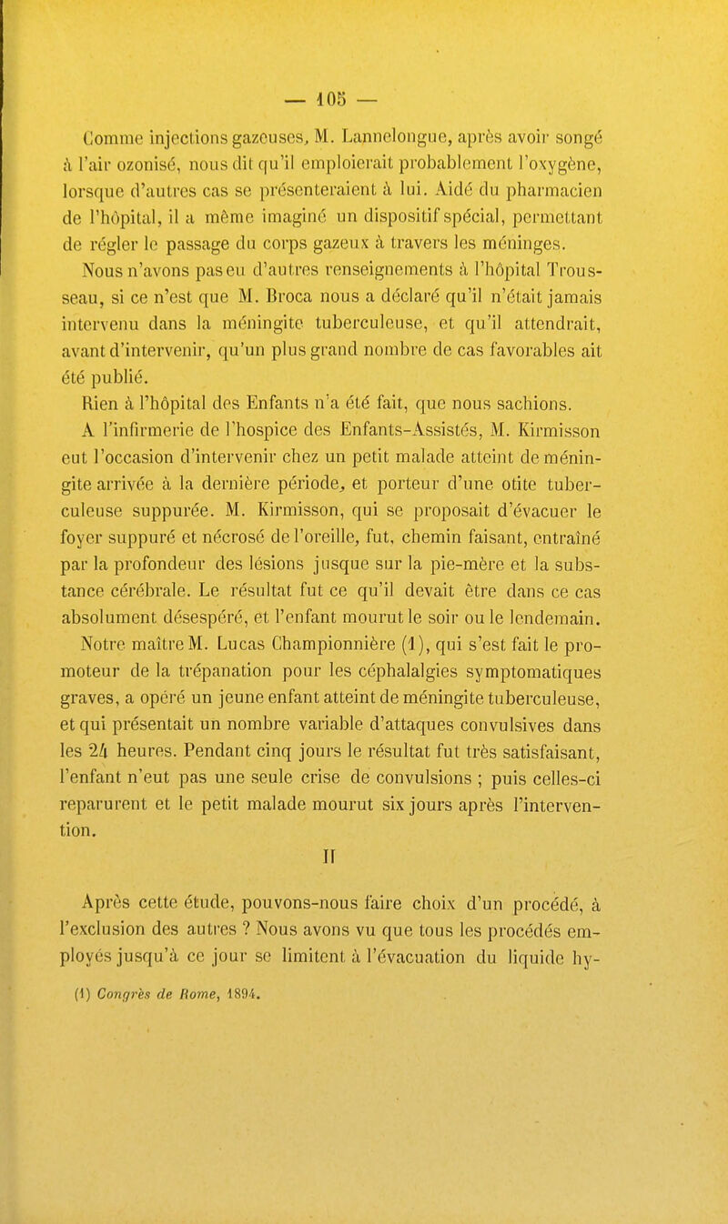 Comme injections gazeuses, M. Lannelongue, après avoii' songé h l'air ozonisé, nous dit qu'il emploierait probablement l'oxygène, lorsque d'autres cas se présenteraient à lui. Aidé du pharmacien de l'hôpital, il a même imaginé un dispositif spécial, permettant de régler le passage da corps gazeux à travers les méninges. Nous n'avons pas eu d'autres renseignements à l'hôpital Trous- seau, si ce n'est que M. Broca nous a déclaré qu'il n'était jamais intervenu dans la méningite tuberculeuse, et qu'il attendrait, avant d'intervenir, qu'un plus grand nombre de cas favorables ait été publié. Rien à l'hôpital des Enfants n'a été fait, que nous sachions. A l'infirmerie de l'hospice des Enfants-Assistés, M. Kirmisson eut l'occasion d'intervenir chez un petit malade atteint de ménin- gite arrivée à la dernière période^ et porteur d'une otite tuber- culeuse suppurée. M. Kirmisson, qui se proposait d'évacuer le foyer suppuré et nécrosé de l'oreille, fut, chemin faisant, entraîné par la profondeur des lésions jusque sur la pie-mère et la subs- tance cérébrale. Le résultat fut ce qu'il devait être dans ce cas absolument désespéré, et l'enfant mourut le soir ou le lendemain. Notre maître M. Lucas Championnière [i ), qui s'est fait le pro- moteur de la trépanation pour les céphalalgies symptomatiques graves, a opéré un jeune enfant atteint de méningite tuberculeuse, et qui présentait un nombre variable d'attaques convulsives dans les 2/i heures. Pendant cinq jours le résultat fut très satisfaisant, l'enfant n'eut pas une seule crise de convulsions ; puis celles-ci reparurent et le petit malade mourut six jours après l'interven- tion. Il Après cette étude, pouvons-nous faire choix d'un procédé, à l'exclusion des autres ? Nous avons vu que tous les procédés em- ployés jusqu'à ce jour se limitent à l'évacuation du liquide hy- (1) Congrès de Rome, 1894.