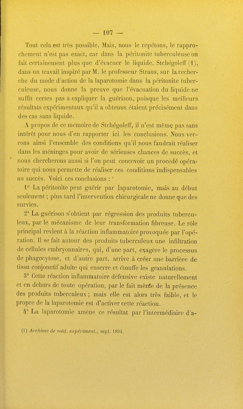 Tout cola est très possible. Mais, nous lo répétons, le rappro- chement n'est pas exact, car dans la péritonite tuberculeuse on fait certainement plus que d'évacuer le liquide. StchégolefT (1), dans un travail inspiré par M. le professeur Straus, sur la recher- che du mode d'action de la laparotomie dans la péritonite tuber- culeuse, nous donne la preuve que l'évacuation du liquide ne suffit certes pas à expliquer la guérison, puisque les meilleurs résultats expérimentaux qu'il a obtenus étaient précisément dans des cas sans liquide. A propos de ce mémoire de Stchégoleiï, il n'est même pas sans intérêt pour nous d'en rapporter ici les conclusions. Nous ver- rons ainsi l'ensemble des conditions qu'il nous faudrait réaliser dans les méninges pour avoir de sérieuses chances de succès, et nous chercherons aussi si l'on peut concevoir un procédé opéra- toire qui nous permette de réaliser ces conditions indispensables au succès. Voici ces conclusions : 1° La péritonite peut guérir par laparotomie, mais au début seulement ; plus tard l'intervention chirurgicale ne donne que des survies. 2° La guérison s'obtient par régression des produits tubercu- leux, par le mécanisme de leur transformation fibreuse. Le rôle principal revient à la réaction inflammatoire provoquée par l'opé- ration. Il se fait autour des produits tuberculeux une infiltration de cellules embryonnaires, qui, d'une part, exagère le processus de phagocytose, et d'autre part, arrive à créer une barrière de tissu conjonctif adulte qui enserre et étouffe les granulations. 3 Cette réaction inflammatoire défensive existe naturellement et en dehors de toute opération, par le fait mênîe de la présence des produits tuberculeux; mais elle est alors très faible, et le propre de la laparotomie est d'activer cette réaction. /i° La laparotomie amène ce résultat par l'intermédiaire d'a- (1) Archives de mécl. expérimenl., sept. 1894 .