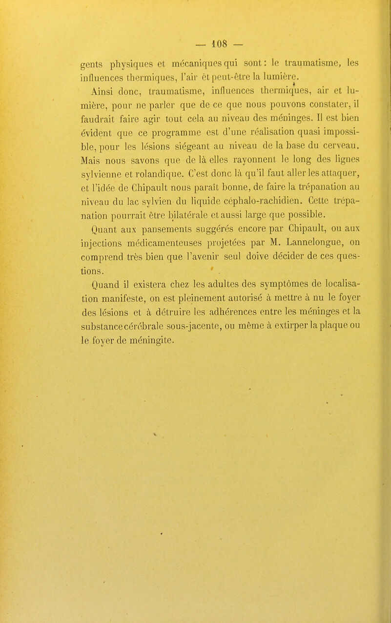 geiits physiques et mécaniques qui sont : le traumatisme, les influences thermiques, l'air et peut-être la lumière. Ainsi donc, traumatisme, influences thermiques, air et lu- mière, pour ne parler que de ce que nous pouvons constater, il faudrait faire agir tout cela au niveau des méninges. Il est bien évident que ce programme est d'une réalisation quasi impossi- ble, pour les lésions siégeant au niveau de la base du cerveau. Mais nous savons que de là elles rayonnent le long des lignes sylvienne et rolandique. C'est donc là qu'il faut aller les attaquer, et l'idée de Chipault nous paraît bonne, de faire la trépanation au niveau du lac sylvien du liquide céphalo-rachidien. Cette trépa- nation pourrait être bilatérale et aussi large que possible. Quant aux pansements suggérés encore par Chipault, ou aux injections médicamenteuses projetées par M. Lannelongue, on comprend très bien que l'avenir seul doive décider de ces ques- tions. ' . Quand il existera chez les adultes des symptômes de localisa- tion manifeste, on est pleinement autorisé à mettre à nu le foyer des lésions et à détruire les adhérences entre les méninges et la substance cérébrale sous-jacente, ou même à extirper la plaque ou le foyer de méningite. V