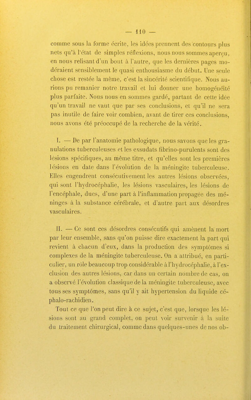 comme sous la forme écrite, les idées prennent des contours plus nets qu'à l'état de simples rédexions, nous nous sommes aperçu, en nous relisant d'un bout à Tautre, que les dernières pages mo- déraient sensiblement le quasi enthousiasme du début. Une seule chose est restée la même, c'est la sincérité scientifique. Nous au- rions pu remanier notre travail et lui donner une homogénéité plus parfaite. Nous nous en sommes gardé, partant de cette idée qu'un travail ne vaut que par ses conclusions, et qu'il ne sera pas inutile de faire voir combien, avant de tirer ces conclusions, nous avons été préoccupé de la recherche de la vérité. I. — De par Tanatomie pathologique, nous savons que les gra- nulations tuberculeuses et les exsudats fibrino-purulents sont des lésions spécifiques, au même titre, et qu'elles sont les premières lésions en date dans l'évolution de la méningite tuberculeuse. Elles engendrent consécutivement les autres lésions observées, qui sont l'hydrocéphalie, les lésions vasculaires, les lésions de l'encéphale, dues, d'une part à l'inflammation propagée des mé- ninges à la substance cérébrale^ et d'autre part aux désordres vasculaires. II. — Ce sont ces désordres consécutifs qui amènent la mort par leur ensemble, sans qu'on puisse dire exactement la part qui revient à chacun d'eux, dans la production des symptômes si complexes de la méningite tuberculeuse. On a attribué, en parti- culier, un rôle beaucoup trop considérable à l'hydrocéphalie, à l'ex- clusion des autres lésions, car dans un certain nombre de cas, on a observé l'évolution classique de la méningite tuberculeuse, avec tous ses symptômes, sans qu'il y ait hypertension du liquide cé- phalo-rachidien. Tout ce que l'on peut dire à ce sujet, c'est que, lorsque les lé- sions sont au grand complet, on peut voir survenir à la suite du traitement chirurgical, comme dans quelques-unes de nos ob-