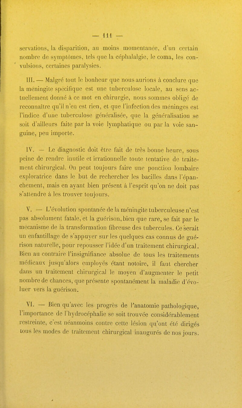 servationSj lu disparition, au moins momentanée, d'un certain nombre de symptômes, tels que la céphalalgie, le coma, les con- vulsions, certaines paralysies. m. — Malgré tout le bonheur que nous aurions à conclure que la méningite spécifique est une tuberculose locale, au sens ac- tuellement donné à ce mot en chirurgie, nous sommes obligé de reconnaître qu'il n'en est rien, et que l'infection des méninges est l'indice d'une tuberculose généralisée, que la généralisation se soit d'ailleurs faite par la voie lymphatique ou par la voie san- guine, peu importe. IV. — Le diagnostic doit être fait de très bonne heure, sous peine de rendre inutile et irrationnelle toute tentative de traite- ment chirurgical. On peut toujours fah-e une ponction lombaire exploratrice dans le but de rechercher les bacilles dans l'épan- chement, mais en ayant bien présent à l'esprit qu'on ne doit pas s'attendre à les trouver toujours. V. — L'évolution spontanée de la méningite tuberculeuse n'est pas absolument fatale, et la guérison,bien que rare, se fait par le mécanisme de la transformation fibreuse des tubercules. Ce serait un enfantillage de s'appuyer sur les quelques cas connus de gué- rison naturelle, pour repousser l'idée d'un traitement chirurgical. Bien au contraire l'insignifiance absolue de tous les traitements médicaux jusqu'alors employés étant notoire, il faut chercher dans un traitement chirurgical le moyen d'augmenter le petit nombre de chances, que présente spontanément la maladie d'évo- luer vers la guérison. VI. — Bien qu'avec les progrès de Panatomie pathologique, l'importance de l'hydrocéphalie se soit trouvée considérablement restreinte, c'est néanmoins contre cette lésion qu'ont été dirigés tous les modes de traitement chirurgical inaugurés de nos jours. à