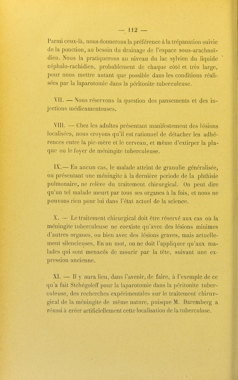 Parmi ceux-là, nous donnerons la préférence à la trépcanation suivie de la ponction, au besoin du drainage de l'espace sous-arachnoï- dien. Nous la pratiquerons au niveau du lac sylvien du liquide céphalo-rachidien, probablement de chaque côté et très large, pour nous mettre autant que possible dans les conditions réali- sées par la laparotomie dans la péritonite tuberculeuse. Vfl. — Nous réservons la question des pansements et des in- jections médicamenteuses. Vin. — Chez les adultes présentant manifestement des lésions localisées, nous croyons qu'il est rationnel de détacher les adhé- rences entre la pie-mère et le cerveau, et même d'extirper la pla- que ou le foyer de méningite tuberculeuse. IX',— En aucun cas, le malade atteint de granulie généralisée, ou présentant une méningite à la dernière période de la phthisie pulmonaire, ne relève du traitement chirurgical. On peut dire qu'un tel malade meurt par tous ses organes à la fois, et nous ne pouvons rien pour lui dans l'état actuel de la science. X. — Le traitement chirurgical doit être réservé aux cas où la méningite tuberculeuse ne coexiste qu'avec des lésions minimes d'autres organes, ou bien avec des lésions graves, mais actuelle- ment silencieuses. En un mot, on ne doit l'appliquer qu'aux ma- lades qui sont menacés de mourir par la tête, suivant une ex- pression ancienne. XI. — Il y aura lieu, dans l'avenir, de faire, à l'exemple de ce qu'a fait Stchégoleff pour la laparotomie dans la péritonite tuber- culeuse, des recherches expérimentales sur le traitement chirur- gical de la méningite de même nature, puisque M. Daremberg a réussi à créer artificiellement cette localisation de la tuberculose.