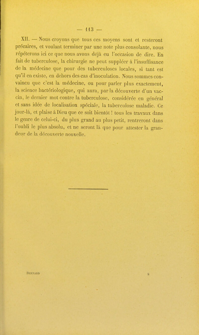 XII. — Nous croyons que tous ces moyens sont et resteront précaires, et voulant terminer par une note plus consolante, nous repéterons ici ce que nous avons déjà eu l'occasion de dire. En fait de tuberculose, la chirurgie ne peut suppléer à l'insuffisance de la médecine que pour des tuberculoses locales, si tant est qu'il en existe, en dehors des cas d'inoculation. Nous sommes con- vaincu que c'est la médecine, ou pour parler plus exactement, la science bactériologique, qui aura, parla découverte d'un vac- cin, le dernier mot contre la tuberculose, considérée en général et sans idée de localisation spéciale, la tuberculose maladie. Ce jour-là, et plaise à Dieu que ce soit bientôt ! tous les travaux dans le genre de celui-ci, du plus grand au plus petit, rentreront dans l'oubli le plus absolu, et ne seront là que pour attester la gran- deur de la découverte nouvelle. 8