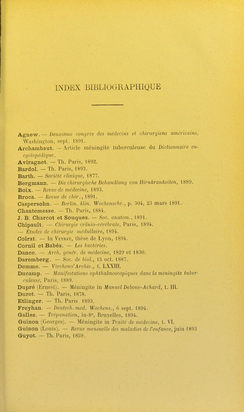 INDEX BIBLIOGRAPHIQUE Agnew. — Deuxième congres des médecins et chirurgiens américains Washington, sept. 1891. Archambaut. — Article méningite tuberculeuse du Dictionnaire en cyclopédique. Aviragnet. — Th. Paris, 1892. Bardol. — Th. Paris, 1893. Barth. — Société clinique, 1877. Bergmann. — Die chirurgische Behandtung von Hirnkrankeiten, 1889. Boix. — Revue de médecine, 1893. Broca. — Revue de chir., 1891. Caspersohn. — Berlin. Min. Wochenschr., p. 304, 23 mars 1891. Chantemesse. — Th. Paris, 1884. J. B. Charcot et Souques. — Soc. anatom., 1891. CMpault. — Chirurgie crânio-cérébrale, Paris, 1894. — Études de chirurgie médullaire, 1894. Colrat. — In Veyrat, thèse de Lyon, 1894. Cornil et Babès. — Les bactéries. Dance. — Arch. génér. de médecine, 1829 et 1830. Daremberg. — Soc. de Mol., 15 oct. 1887. Demme. — Virchmvs'Archiv., t. LXXIII. Ducamp. — Manifestations ophthalmoscopiques dans la méningite tuber culeuse, Paris, 1889. Dupré (Ernest). — Méningite in Manuel Debove-Achard, t. 111. Duret. — Th. Paris, 1878. Etlinger. — Th. Paris. 1893. Freyhan. — Deutsch. med. Wochens., 6 sept. 1894. Gallez. — Trépanation, \n-8°, Bruxelles, 1894. Guinon (Georges). — Méningite in Traité de médecine, t. VI. Guinon (Louis). — Revue mensuelle des maladies de l'enfance, juin 1893 Guyot. — Th. Paris, 1859.