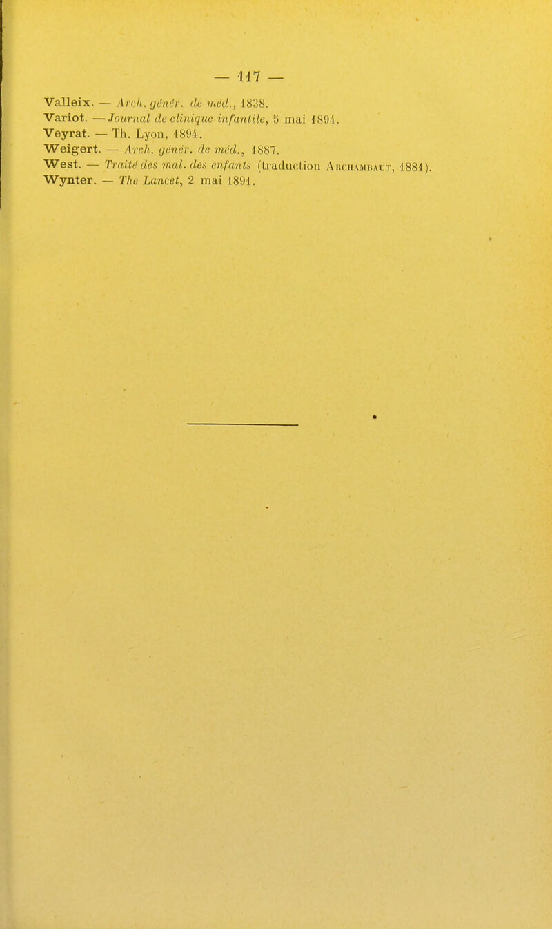 Valleix. — Arch. çjMr. de mcd., 1838. Variot. —Journal de clinique infantile, 5 mai 1894. Veyrat. — Th. Lyon, 1894. Weigert. — Arch. cjenèr. de mcd., 1887. West. — Traité des mal. des enfants (LraducLion Aiiciiambaut, 1881). Wynter. — Tlie Lancet, 2 mai 1891.