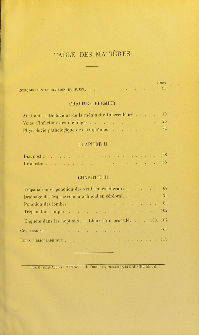 TABLE DES MATIÈRES Pages Introduction et division du sujet 11 CHAPITRE PREMIER Anatomie pathologique de la méningite tuberculeuse ..... 19 Voies d'infection des méninges 25 Physiologie pathologique des symptômes 32 CHAPITRE 11 Diagnostic Pronostic CHAPITRE m Trépanation et ponction des ventricules latéraux 67 Drainage de l'espace sous-arachnoïdien cérébral 79 Ponction des lombes 89 Trépanation simple 102 Enquête dans les hôpitaux. — Choix d'un procédé. . . . 103, 104 Conclusions 109 Index itini.iOGnAPiiiQUE Imp. G. Saint-Aubin et Ttievenot. — J. Tiievisnot, successeur, St-Uiïior (Ute-Maine)