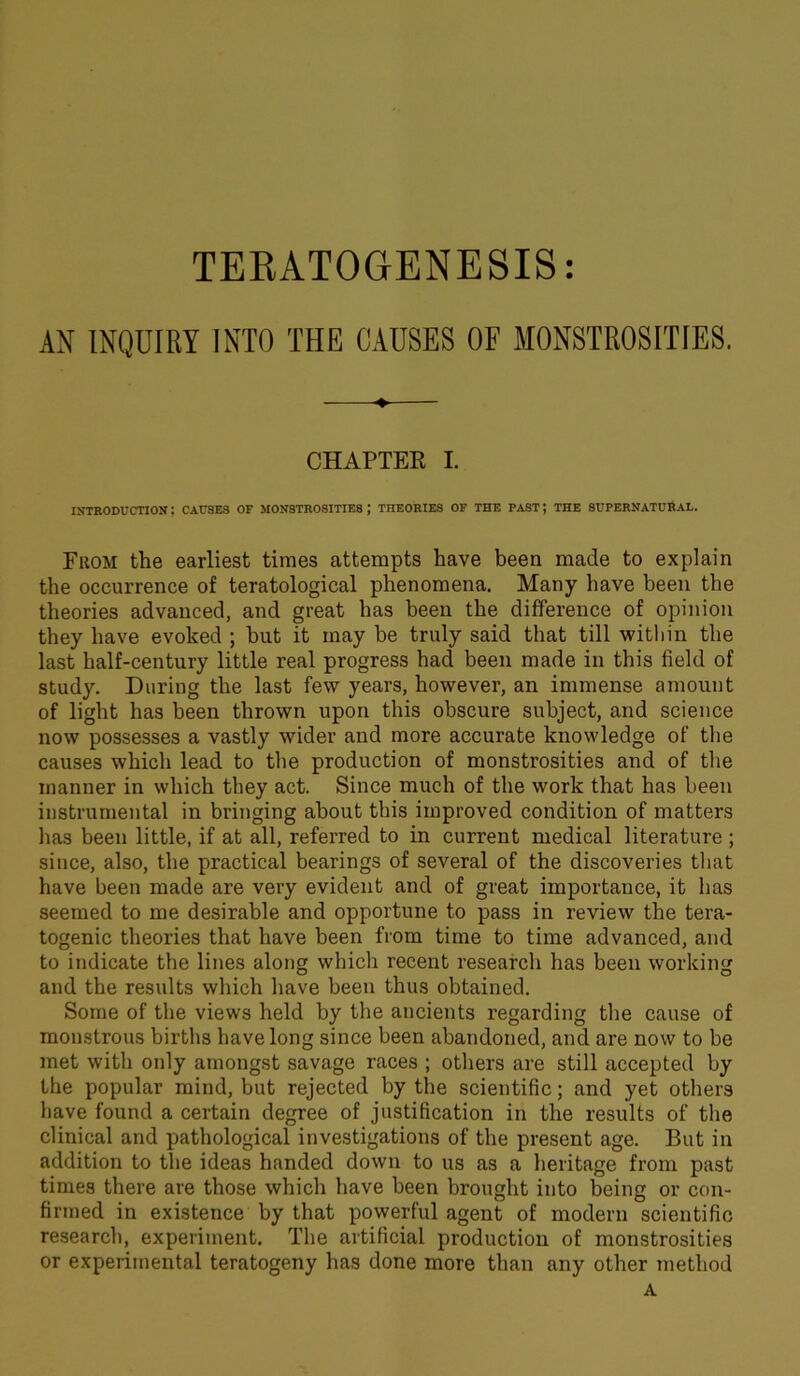 AN INQUIRY INTO THE CAUSES OF MONSTROSITIES. ♦ CHAPTER I. INTRODUCTION I CAUSES OF MONSTROSITIES J THEORIES OF THE PAST J THE SUPERNATURAL. From the earliest times attempts have been made to explain the occurrence of teratological phenomena. Many have been the theories advanced, and great has been the difference of opinion they have evoked ; but it may be truly said that till within the last half-century little real progress had been made in this field of study. During the last few years, however, an immense amount of light has been thrown upon this obscure subject, and science now possesses a vastly wider and more accurate knowledge of the causes which lead to the production of monstrosities and of the manner in which they act. Since much of the work that has been instrumental in bringing about this improved condition of matters has been little, if at all, referred to in current medical literature; since, also, the practical bearings of several of the discoveries that have been made are very evident and of great importance, it has seemed to me desirable and opportune to pass in review the tera- togenic theories that have been from time to time advanced, and to indicate the lines along which recent research has been working and the results which have been thus obtained. Some of the views held by the ancients regarding the cause of monstrous births have long since been abandoned, and are now to be met with only amongst savage races ; others are still accepted by the popular mind, but rejected by the scientific; and yet others have found a certain degree of justification in the results of the clinical and pathological investigations of the present age. But in addition to the ideas handed down to us as a heritage from past times there are those which have been brought into being or con- firmed in existence by that powerful agent of modern scientific research, experiment. The artificial production of monstrosities or experimental teratogeny has done more than any other method A