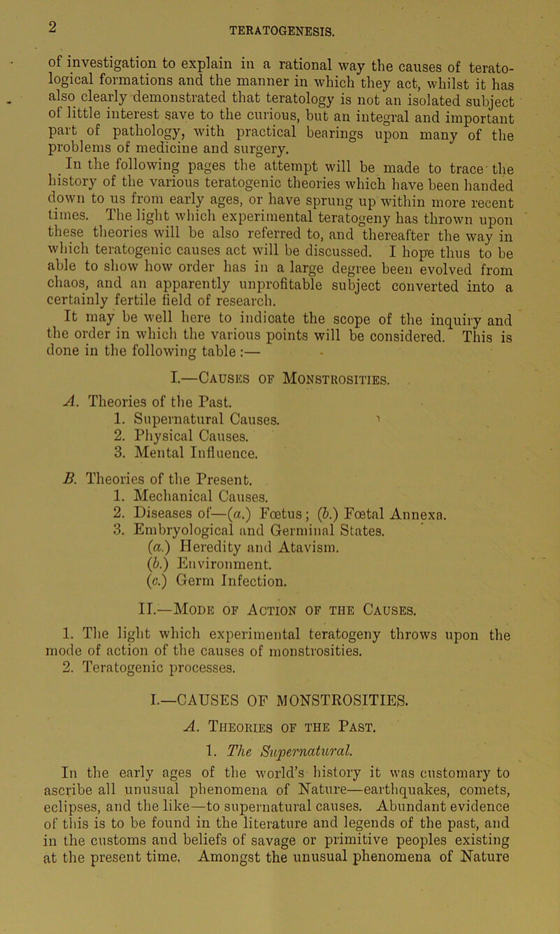 of investigation to explain in a rational way the causes of terato- logical formations and the manner in which they act, whilst it has also clearly demonstrated that teratology is not an isolated subject ot little interest save to the curious, but an integral and important part of pathology, with practical bearings upon many of the problems of medicine and surgery. .In the following pages the attempt will be made to trace'the history of the various teratogenic theories which have been handed down to us from early ages, or have sprung up within more recent times. The light which experimental teratogeny has thrown upon these theories will be also referred to, and thereafter the way in which teratogenic causes act will be discussed. I hope thus to be able to show how order has in a large degree been evolved from chaos, and an apparently unprofitable subject converted into a certainly fertile field of research. It may be well here to indicate the scope of the inquiry and the order in which the various points will be considered. This is done in the following table :— I.—Causes of Monstrosities. A. Theories of the Past. 1. Supernatural Causes. 1 2. Physical Causes. 3. Mental Influence. B. Theories of the Present. 1. Mechanical Causes. 2. Diseases of—(a.) Foetus; (b.) Foetal Annexa. 3. Embryological and Germinal States. (a.) Heredity and Atavism. (b.) Environment. (c.) Germ Infection. II.—Mode of Action of the Causes. 1. The light which experimental teratogeny throws upon the mode of action of the causes of monstrosities. 2. Teratogenic processes. I.—CAUSES OF MONSTROSITIES. A. Theories of the Past. 1. The Supernatural. In the early ages of the world’s history it was customary to ascribe all unusual phenomena of Nature—earthquakes, comets, eclipses, and the like—to supernatural causes. Abundant evidence of this is to be found in the literature and legends of the past, and in the customs and beliefs of savage or primitive peoples existing at the present time. Amongst the unusual phenomena of Nature