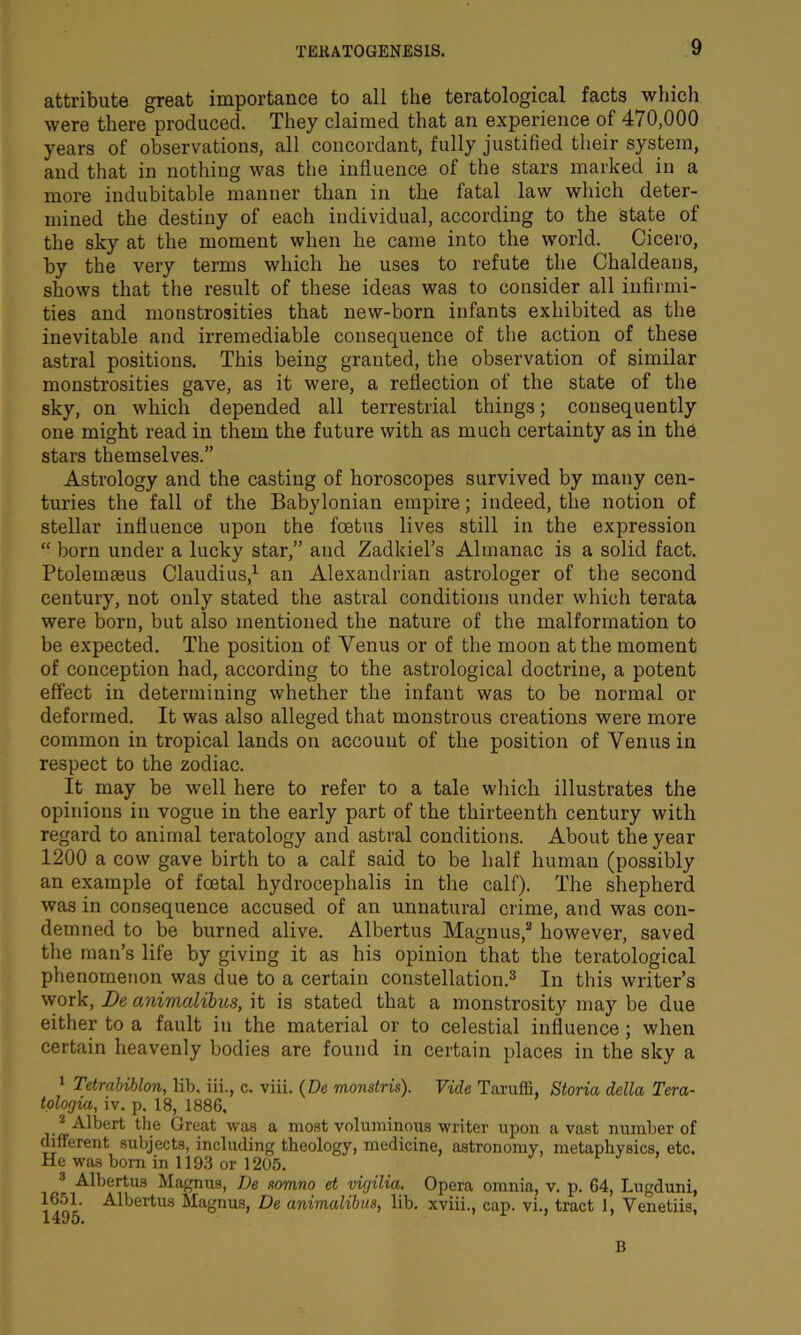 attribute great importance to all the teratological facts which were there produced. They claimed that an experience of 470,000 years of observations, all concordant, fully justified their system, and that in nothing was the influence of the stars marked in a more indubitable manner than in the fatal law which deter- mined the destiny of each individual, according to the State of the sky at the moment when he came into the world. Cicero, by the very terms which he uses to refute the Chaldeans, shows that the result of these ideas was to consider all infirmi- ties and monstrosities that new-born infants exhibited as the inevitable and irremediable consequence of the action of these astral positions. This being granted, the observation of similar monstrosities gave, as it were, a reflection of the state of the sky, on which depended all terrestrial things; consequently one might read in them the future with as much certainty as in the stars themselves.” Astrology and the casting of horoscopes survived by many cen- turies the fall of the Babylonian empire; indeed, the notion of stellar influence upon the foetus lives still in the expression “ born under a lucky star,” and Zadkiel’s Almanac is a solid fact. Ptolemseus Claudius,1 an Alexandrian astrologer of the second century, not only stated the astral conditions under which terata were born, but also mentioned the nature of the malformation to be expected. The position of Venus or of the moon at the moment of conception had, according to the astrological doctrine, a potent effect in determining whether the infant was to be normal or deformed. It was also alleged that monstrous creations were more common in tropical lands on account of the position of Venus in respect to the zodiac. It may be well here to refer to a tale which illustrates the opinions in vogue in the early part of the thirteenth century with regard to animal teratology and astral conditions. About the year 1200 a cow gave birth to a calf said to be half human (possibly an example of foetal hydrocephalis in the calf). The shepherd was in consequence accused of an unnatural crime, and was con- demned to be burned alive. Albertus Magnus,2 however, saved the man’s life by giving it as his opinion that the teratological phenomenon was due to a certain constellation.3 In this writer’s work, De animalibics, it is stated that a monstrosity may be due either to a fault in the material or to celestial influence ; when certain heavenly bodies are found in certain places in the sky a 1 Tetrabihlon, lib. iii., c. viii. (De monstris). Vide Taruffi, Storia della Tera- tologia, iv. p, 18, 1886, 2 Albert the Great was a most voluminous writer upon a vast number of different subjects, including theology, medicine, astronomy, metaphysics, etc. He was bom in 1193 or 1205. 3 Albertus Magnus, De somno et vigilia. Opera omnia, v. p. 64, Lugduni, 14cm Alljertus Magnus, De animalibits, lib. xviii., cap. vi., tract 1, Venetiis, B