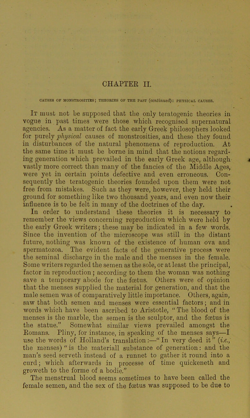 causes of monstrosities; theories of the past (continued): physical causes. It must not be supposed that the only teratogenic theories in vogue in past times were those which recognised supernatural agencies. As a matter of fact the early Greek philosophers looked for purely physical causes of monstrosities, and these they found in disturbances of the natural phenomena of reproduction. At the same time it must be borne in mind that the notions regard- ing generation which prevailed in the early Greek age, although vastly more correct than many of the fancies of the Middle Ages, were yet in certain points defective and even erroneous. Con- sequently the teratogenic theories founded upon them were not free from mistakes. Such as they were, however, they held their ground for something like two thousand years, and even now their influence is to be felt in many of the doctrines of the day. In order to understand these theories it is necessary to remember the views concerning reproduction which were held by the early Greek writers; these may be indicated in a few words. Since the invention of the microscope was still in the distant future, nothing was known of the existence of human ova and spermatozoa. The evident facts of the generative process were the seminal discharge in the male and the menses in the female. Some writers regarded the semen as the sole, or at least the principal, factor in reproduction; according to them the woman was nothing save a temporary abode for the foetus. Others were of opinion that the menses supplied the material for generation, and that the male semen was of comparatively little importance. Others, again, saw that both semen and menses were essential factors; and in words which have been ascribed to Aristotle, “ The blood of the menses is the marble, the semen is the sculptor, and the foetus is the statue.” Somewhat similar views prevailed amongst the Romans. Pliny, for instance, in speaking of the menses says—I use the words of Holland’s translation:—“In very deed it” (i.e., the menses) “ is the materiall substance of generation: and the man’s seed serveth instead of a runnet to gather it round into a curd; which afterwards in processe of time quickeneth and groweth to the forme of a bodie.” The menstrual blood seems sometimes to have been called the female semen, and the sex of the foetus was supposed to be due to