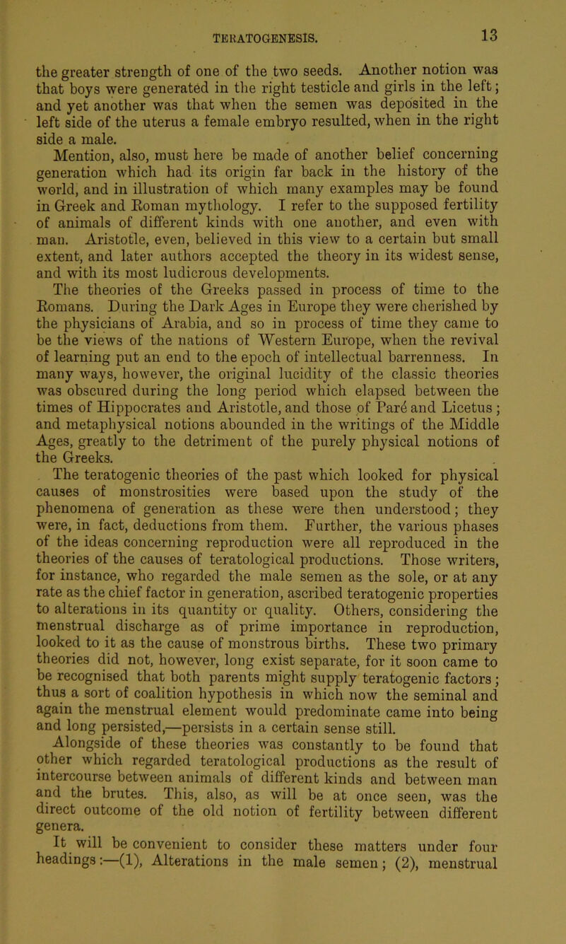 the greater strength of one of the two seeds. Another notion was that boys were generated in the right testicle and girls in the left; and yet another was that when the semen was deposited in the left side of the uterus a female embryo resulted, when in the right side a male. Mention, also, must here be made of another belief concerning generation which had its origin far back in the history of the world, and in illustration of which many examples may be found in Greek and Eoman mythology. I refer to the supposed fertility of animals of different kinds with one another, and even with man. Aristotle, even, believed in this view to a certain but small extent, and later authors accepted the theory in its widest sense, and with its most ludicrous developments. The theories of the Greeks passed in process of time to the Romans. During the Dark Ages in Europe they were cherished by the physicians of Arabia, and so in process of time they came to be the views of the nations of Western Europe, when the revival of learning put an end to the epoch of intellectual barrenness. In many ways, however, the original lucidity of the classic theories was obscured during the long period which elapsed between the times of Hippocrates and Aristotle, and those of Par4 and Licetus; and metaphysical notions abounded in the writings of the Middle Ages, greatly to the detriment of the purely physical notions of the Greeks. The teratogenic theories of the past which looked for physical causes of monstrosities were based upon the study of the phenomena of generation as these were then understood; they were, in fact, deductions from them. Further, the various phases of the ideas concerning reproduction were all reproduced in the theories of the causes of teratological productions. Those writers, for instance, who regarded the male semen as the sole, or at any rate as the chief factor in generation, ascribed teratogenic properties to alterations in its quantity or quality. Others, considering the menstrual discharge as of prime importance in reproduction, looked to it as the cause of monstrous births. These two primary theories did not, however, long exist separate, for it soon came to be recognised that both parents might supply teratogenic factors; thus a sort of coalition hypothesis in which now the seminal and again the menstrual element would predominate came into being and long persisted,—persists in a certain sense still. Alongside of these theories was constantly to be found that other which regarded teratological productions as the result of intercourse between animals of different kinds and between man and the brutes. This, also, as will be at once seen, was the direct outcome of the old notion of fertility between different genera. It will be convenient to consider these matters under four headings:—(1), Alterations in the male semen; (2), menstrual